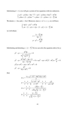 Substituting d = 1/u we will get a system of two equations with two unknowns.
p(1− p)(lnu−lnu−1)2 = p(1− p)(lnu+lnu)2 = σ2∆t
plnu+(1− p)lnu−1 = plnu−(1− p)lnu = (r − σ2
2 )∆t
We denote x = lnu and y = lnd. Moreover, since u > d ⇒ x > y, we will have:
4p(1− p)x2 = σ2∆t
px−(1− p)x = x[p−(1− p)] = (r − σ2
2 )∆t
we will obtain:
x =
(r − σ2
2 )∆t
2p−1
p− p2
=
σ2∆t
4x2
Substituting and denoting a = (r − σ2
2 )2∆t we can solve the equations above for p:
p2
− p+
σ2∆t
4
(r−σ2
2 )∆t
2p−1
2
= 0
p2
− p+
σ2(4p2 −4p+1)
4(r − σ2
2 )2∆t
= 0 ⇒ ap2
−ap+σ2
p2
−σ2
p+
σ2
4
= 0
p2
(a+σ2
)− p(a+σ2
)+σ2
= 0
p2
− p+
σ2
4(a+σ2)
= 0
then
p1,2 =
1± (−1)2 −4σ2/4(a+σ2)
2
p =
1
2
±
1
2
×
a+σ2 −σ2
a+σ2
=
1
2
+
1
2
×
√
a
√
a+σ2
p1,2 =
1
2
±
1
2
×
√
∆t(r − σ2
2 )
√
∆t σ2
∆t +(r − σ2
2 )2
p=
1
2
+
1
2
×
(r − σ2
2 )
σ2
∆t +(r − σ2
2 )2
41
 