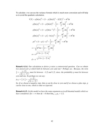 To calculate x we can use the variance formula which is much more convenient and will help
us to avoid the quadratic calculation.
V[Y] = p[ln(u)]2
+(1− p)[ln(d)]2
−(E[Y])2
= σ2
∆t
p[ln(u)]2
+(1− p)[ln(d)]2
− (r −
σ2
2
)∆t
2
= σ2
∆t
p[ln(u)]2
+(1− p)[ln(u−1
)]2
− (r −
σ2
2
)∆t
2
= σ2
∆t
p[ln(u)]2
+(1− p)[−ln(u)]2
− (r −
σ2
2
)∆t
2
= σ2
∆t
px2
+(1− p)(−x)2
− (r −
σ2
2
)∆t
2
= σ2
∆t
x = σ2∆t + (r −
σ2
2
)∆t
2
u = e
σ2∆t+ (r−σ2
2 )∆t
2
d = e
− σ2∆t+ (r−σ2
2 )∆t
2
Remark 4.1.4. Our calculation to derive p raise a controversial question. Can we obtain
two answers for p which both lie between zero and one? Perhaps yes. Because, the term
1
2 ×
(r−σ2
2 )
σ2
∆t +(r−σ2
2 )2
must lie between −1/2 and 1/2, since, the probability p must lie between
zero and one. So perhaps we can say:
p1,2 = 1
2 ± 1
2 ×
(r−σ2
2 )
σ2
∆t +(r−σ2
2 )2
So, if we choose a negative sign, then p can be close to zero and if we choose a plus sign, p
can be close to one, which is what we expected.
Remark 4.1.5. In this model we have the same arguments as in all binomial models which we
have considered. If n → ∞ then ∆t → 0 then limn→∞ pn = 1/2.
42
 