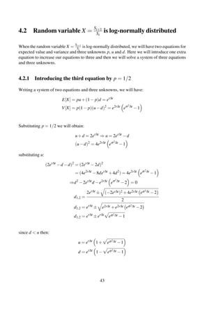 4.2 Random variable X =
Si+1
Si
is log-normally distributed
When the random variable X = Si+1
Si
is log-normally distributed, we will have two equations for
expected value and variance and three unknowns p, u and d. Here we will introduce one extra
equation to increase our equations to three and then we will solve a system of three equations
and three unknowns.
4.2.1 Introducing the third equation by p = 1/2
Writing a system of two equations and three unknowns, we will have:
E[X] = pu+(1− p)d = er∆t
V[X] = p(1− p)(u−d)2
= e2r∆t
eσ2∆t
−1
Substituting p = 1/2 we will obtain:
u+d = 2er∆t
⇒ u = 2er∆t
−d
(u−d)2
= 4e2r∆t
eσ2∆t
−1
substituting u:
(2er∆t
−d −d)2
= (2er∆t
−2d)2
= (4e2r∆t
−8der∆t
+4d2
) = 4e2r∆t
eσ2∆t
−1
⇒d2
−2er∆t
d −e2r∆t
eσ2∆t
−2 = 0
d1,2 =
2er∆t ± (−2er∆t)2 +4e2r∆t eσ2∆t −2
2
d1,2 = er∆t
± e2r∆t +e2r∆t eσ2∆t −2
d1,2 = er∆t
±er∆t
eσ2∆t −1
since d < u then:
u = er∆t
1+ eσ2∆t −1
d = er∆t
1− eσ2∆t −1
43
 