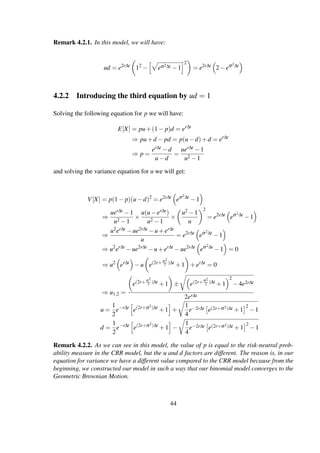 Remark 4.2.1. In this model, we will have:
ud = e2r∆t
12
− eσ2∆t −1
2
= e2r∆t
2−eσ2∆t
4.2.2 Introducing the third equation by ud = 1
Solving the following equation for p we will have:
E[X] = pu+(1− p)d = er∆t
⇒ pu+d − pd = p(u−d)+d = er∆t
⇒ p =
er∆t −d
u−d
=
uer∆t −1
u2 −1
and solving the variance equation for u we will get:
V[X] = p(1− p)(u−d)2
= e2r∆t
eσ2∆t
−1
⇒
uer∆t −1
u2 −1
×
u(u−er∆t)
u2 −1
×
u2 −1
u
2
= e2r∆t
eσ2∆t
−1
⇒
u2er∆t −ue2r∆t −u+er∆t
u
= e2r∆t
eσ2∆t
−1
⇒ u2
er∆t
−ue2r∆t
−u+er∆t
−ue2r∆t
eσ2∆t
−1 = 0
⇒ u2
er∆t
−u e(2r+σ2
2 )∆t
+1 +er∆t
= 0
⇒ u1,2 =
e(2r+σ2
2 )∆t +1 ± e(2r+σ2
2 )∆t +1
2
−4e2r∆t
2er∆t
u =
1
2
e−r∆t
e(2r+σ2)∆t
+1 +
1
4
e−2r∆t e(2r+σ2)∆t +1
2
−1
d =
1
2
e−r∆t
e(2r+σ2)∆t
+1 −
1
4
e−2r∆t e(2r+σ2)∆t +1
2
−1
Remark 4.2.2. As we can see in this model, the value of p is equal to the risk-neutral prob-
ability measure in the CRR model, but the u and d factors are different. The reason is, in our
equation for variance we have a different value compared to the CRR model because from the
beginning, we constructed our model in such a way that our binomial model converges to the
Geometric Brownian Motion.
44
 