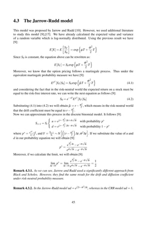 4.3 The Jarrow-Rudd model
This model was proposed by Jarrow and Rudd [10]. However, we used additional literature
to study this model [9],[17]. We have already calculated the expected value and variance
of a random variable which is log-normally distributed. Using the previous result we have
[9]:
E[X] = E
ST
S0
= exp µT +
σ2
2
T
Since S0 is constant, the equation above can be rewritten as:
E[ST ] = S0 exp µT +
σ2
2
T
Moreover, we know that the option pricing follows a martingale process. Thus under the
equivalent martingale probability measure we have [9]:
Ep∗
[ST |S0] = S0 exp ˆµT +
σ2
2
T (4.1)
and considering the fact that in the risk-neutral world the expected return on a stock must be
equal to the risk-free interest rate, we can write the next equation as follows [9]:
S0 = e−rT
Ep∗
[ST |S0] (4.2)
Substituting (4.1) into (4.2) we will obtain ˆµ = r − σ2
2 , which means in the risk-neutral world
that the drift coefﬁcient must be equal to r − σ2
2 .
Now we can approximate this process in the discrete binomial model. It follows [9]:
St+1 = St
u = e(r−σ2
2 )∆t+σ
√
∆t with probability p∗
d = e(r−σ2
2 )∆t−σ
√
∆t with probability 1− p∗
where p∗ = erT −d
u−d , and Y = St+1
St
∼ N (r − σ2
2 ∆t,σ2∆t . If we substitute the value of u and
d in our probability equation we will obtain [9]:
p∗
=
e
σ2
2 ∆t −e−σ
√
∆t
eσ
√
∆t −e−σ
√
∆t
Moreover, if we calculate the limit, we will obtain [9]:
lim
∆t→0
p∗
= lim
∆t→0
e
σ2
2 ∆t −e−σ
√
∆t
eσ
√
∆t −e−σ
√
∆t
=
1
2
Remark 4.3.1. As we can see, Jarrow and Rudd used a signiﬁcantly different approach from
Black and Scholes. However, they ﬁnd the same result for the drift and diffusion coefﬁcient
under risk-neutral probability measure.
Remark 4.3.2. In the Jarrow-Rudd model ud = e(2r−σ2)∆t, whereas in the CRR model ud = 1.
45
 