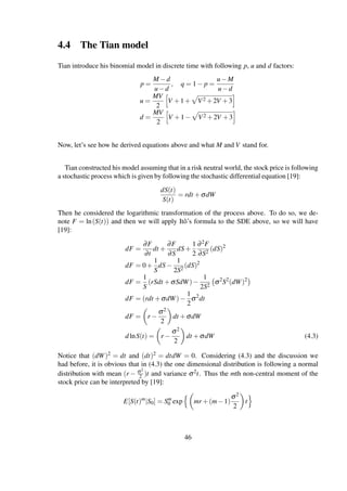 4.4 The Tian model
Tian introduce his binomial model in discrete time with following p, u and d factors:
p =
M −d
u−d
, q = 1− p =
u−M
u−d
u =
MV
2
V +1+ V2 +2V +3
d =
MV
2
V +1− V2 +2V +3
Now, let’s see how he derived equations above and what M and V stand for.
Tian constructed his model assuming that in a risk neutral world, the stock price is following
a stochastic process which is given by following the stochastic differential equation [19]:
dS(t)
S(t)
= rdt +σdW
Then he considered the logarithmic transformation of the process above. To do so, we de-
note F = ln(S(t)) and then we will apply Itô’s formula to the SDE above, so we will have
[19]:
dF =
∂F
∂t
dt +
∂F
∂S
dS+
1
2
∂2F
∂S2
(dS)2
dF = 0+
1
S
dS−
1
2S2
(dS)2
dF =
1
S
(rSdt +σSdW)−
1
2S2
σ2
S2
(dW)2
dF = (rdt +σdW)−
1
2
σ2
dt
dF = r −
σ2
2
dt +σdW
d lnS(t) = r −
σ2
2
dt +σdW (4.3)
Notice that (dW)2 = dt and (dt)2 = dtdW = 0. Considering (4.3) and the discussion we
had before, it is obvious that in (4.3) the one dimensional distribution is following a normal
distribution with mean (r − σ2
2 )t and variance σ2t. Thus the mth non-central moment of the
stock price can be interpreted by [19]:
E[S(t)m
|S0] = Sm
0 exp mr +(m−1)
σ2
2
t
46
 