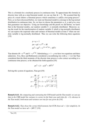 This is a formula for a stochastic process in continuous time. To approximate this formula in
discrete time with an n-step binomial model, we can say that ∆t = T
n . We assumed that the
price of a stock follows a binomial process which sometimes is called a two-jump process3.
Now, as we have discussed before, we want our binomial model to converge to the log-normal
distribution in continuous time. So, we have to choose the parameters u, d, p and q in a way
that guarantees our objective. Using our knowledge and the proofs we did before, we know
that in the binomial models, our random variable Y, is normally distributed. Moreover, us-
ing the result for the transformation of random variable X which is log-normally distributed,
we can express the expected value and variance of binomial models at time T when our ran-
dom variable is log-normally distributed. Thus we can write the following three equations
[19]:
p+q = 1
pu+qd = er∆t
= M
pu2
+qd2
= e(2r+σ2)∆t
= M2
V
Tian denotes M = er∆t and V = eσ2∆t. Substituting q = 1− p we have two equations and three
unknowns. Cox, Ross and Rubinstein considered a recombining tree with u = 1/d, but Tian
considered that the third moments of the discrete time process is also correct according to a
continuous time process, so he obtained the forth equation [19]:
pu3
+(1− p)d3
= M3
V3
Solving this system of equations, Tian got [19]:
p =
M −d
u−d
, q = 1− p =
u−M
u−d
u =
MV
2
V +1+ V2 +2V +3
d =
MV
2
V +1− V2 +2V +3
Remark 4.4.1. By comparing and contrasting the CCR model and the Tian model, we can say
that in the CRR model the variance is correct in the limit case and when ∆t → 0, whereas in
the Tian model, both mean and variance are true for any given ∆t [19].
Remark 4.4.2. Tian chose the correct third moment, but CCR chose ud = 1 for simplicity. In
the Tian model we have ud = (MV)2 [19].
3See [19]
47
 