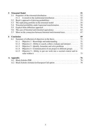 5 Trinomial Model 51
5.1 Properties of the trinomial distribution . . . . . . . . . . . . . . . . . . . . . 52
5.1.1 A stretch to the multinomial distribution . . . . . . . . . . . . . . . . 52
5.2 Boyle’s approach of deriving probabilities . . . . . . . . . . . . . . . . . . . 53
5.3 The replicating portfolio in the trinomial model . . . . . . . . . . . . . . . . 55
5.4 Trinomial probability under lognormal transformation . . . . . . . . . . . . . 58
5.5 Explicit ﬁnite difference approach . . . . . . . . . . . . . . . . . . . . . . . 59
5.6 The case of binomial and trinomial equivalence . . . . . . . . . . . . . . . . 63
5.7 More on the connection between binomial and trinomial trees . . . . . . . . . 67
6 Conclusion 69
6.1 Summary of reﬂection of objectives in the thesis . . . . . . . . . . . . . . . . 71
6.1.1 Objective 1 - Knowledge and understanding . . . . . . . . . . . . . . 71
6.1.2 Objective 2 - Ability to search, collect, evaluate and interpret . . . . . 72
6.1.3 Objective 3 - Identify, formulate and solve problems . . . . . . . . . 72
6.1.4 Objective 4 - Communication of our project to different groups . . . . 72
6.1.5 Objective 5 - Ability to put our work into a societal context and its
value within it . . . . . . . . . . . . . . . . . . . . . . . . . . . . . 73
A Appendix 76
A.1 Black-Scholes PDE . . . . . . . . . . . . . . . . . . . . . . . . . . . . . . . 76
A.2 Black-Scholes formula for European Call option . . . . . . . . . . . . . . . . 78
3
 