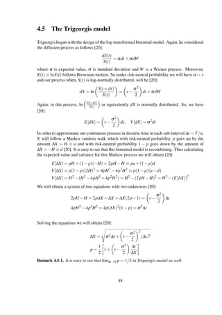 4.5 The Trigeorgis model
Trigeorgis began with the design of the log-transformed binomial model. Again, he considered
the diffusion process as follows [20]:
dS(t)
S(t)
= αdt +σdW
where α is expected value, σ is standard deviation and W is a Wiener process. Moreover,
X(t) ≡ lnS(t) follows Brownian motion. So under risk-neutral probability we will have α = r
and our process when, S(t) is log-normally distributed, will be [20]:
dX = ln
S(t +dt)
S(t)
= r −
σ2
2
dt +σdW
Again, in this process, ln S(t+dt)
S(t) or equivalently dX is normally distributed. So, we have
[20]:
E[dX] = r −
σ2
2
dt, V[dX] = σ2
dt
In order to approximate our continuous process in discrete time in each sub-interval ∆t = T/n,
X will follow a Markov random walk which with risk-neutral probability p goes up by the
amount ∆X = H ≡ u and with risk-neutral probability 1 − p goes down by the amount of
∆X = −H ≡ d [20]. It is easy to see that this binomial model is recombining. Thus calculating
the expected value and variance for this Markov process we will obtain [20]
E[∆X] = pH +(1− p)(−H) = 2pH −H ≡ pu+(1− p)d
V[∆X] = p(1− p)(2H)2
= 4pH2
−4p2
H2
≡ p(1− p)(u−d)
V[∆X] = H2
−(H2
−4pH2
+4p2
H2
) = H2
−(2pH −H)2
= H2
−(E[∆X])2
We will obtain a system of two equations with two unknowns [20]:
2pH −H = 2p∆X −∆X = ∆X(2p−1) = r −
σ2
2
∆t
4pH2
−4p2
H2
= 4p(∆X)2
(1− p) = σ2
∆t
Solving the equations we will obtain [20]:
∆X = σ2∆t + r −
σ2
2
2
(∆t)2
p =
1
2
1+ r −
σ2
2
∆t
∆X
Remark 4.5.1. It is easy to see that lim∆t→0 p = 1/2 in Trigeorgis model as well.
48
 