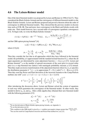 4.6 The Leisen-Reimer model
One of the latest binomial models was proposed by Leisen and Reimer in 1996 [13],[17]. They
considered the Black-Scholes formula and the convergence of different binomial models to the
Black-Scholes formula. Leisen and Reimer proposed and proved a theorem about the order of
convergence in different binomial models. They showed that the previous models in discrete
time such as CCR, JR, Tian and more, have convergence to the Black and Scholes results with
order one. Their model however, has a second order of convergence (quadratic convergence)
[13]. To begin with, we write the Black-Scholes formula 4:
c(t,S0) = S0N(d1)−Ke−r(T−t)
N(d2), d1,2 =
ln(S0/K)+(r ± σ2
2 )(T −t)
σ
√
T −t
and the CRR option pricing formula5 [4]:
cn(tn
0 = 0,S0) = S0Φ(a;n, pn)−Kr−n
n Φ(a;n, pn)
where [13],[4]:
pn =
rn −dn
un −dn
pn = pn
un
rn
a =
ln(K/S0)−nlndn
lnun −lndn
Then they consider the fact that in all approaches which they have followed in the binomial
model, the probability p is approximated with the standard normal function N(z), where the all
input arguments are determined by some adjustment function z = h(a;n, p) [13]. Leisen and
Reimer denoted 6 a as the number of upward movements of the asset price to exceed strike
price in a n step binomial tree (lattice) with martingale probability measure p [13] instead.
Then they made an inverse transformation of the adjustment function where h(a;n, p) speciﬁes
the distribution parameter h−1(z) = p to approximate P = N(z) with P ≈ 1−Φ(a;n, p) [13].
Then they used the Peizer and Pratt derivation of the inversion formula to the Camp-Paulson
method, one with7 [case : a+1/2 = n−(a+1/2),n = 2a+1] [13]:
h−1
(z) =
1
2

1
4
−
1
4
exp −
z
n+ 1
3
2
n+
1
6


1/2
After introducing the discussion above, Leisen and Reimer solved the system of equations
in such way which guarantees the convergence of the binomial model. In other words, they
needed to derive un, dn and pn. After a little algebra they obtained their new binomial model
with the following parameters [13]:
pn = h−1
(d1) pn = h−1
(d2)
un = rn
pn
pn
dn =
rn − pnun
1− pn
4To see the derivation of Black-Scholes option pricing formula, see Appendix A.
5To see the derivation see [4].
6This condition in the CRR model is given by a ≡ smallest non-negative integer greater than ln(K/S0)−nlndn
lnun−lndn
.
7Two see the result for Camp-Paulson inversion and Peizer-Pratt method two, see [13].
49
 