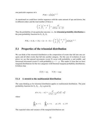 one particular sequence ω is
P(ω) = pk
1 pl
2 pn−k−l
3
As mentioned we could have similar sequences with the same amount of ups and downs, but
in different orders and the total number of these is
n
k
n−k
l
=
n!
k!l!(n−k −l)!
Thus the probability of one particular outcome, i.e., the trinomial probability distribution is
the joint probability function for X1,X2,X3
P(X1 = k,X2 = l,X3 = (n−k −l)) =
n
k
n−k
l
pk
1 pl
2 pn−k−l
3
5.1 Properties of the trinomial distribution
We can think of the trinomial distribution as the composition of events that fall into one cat-
egory and all other events that fall into another category. For the case of evolution of asset
prices we say that upward movements (event X) occur with probability p and middle- and
downward movement (event Y) with probability q = 1 − p. This makes it clear that we have
marginal distributions for the two categories with binomial marginal probability distributions.
It follows that
E(X) = np, V(X) = npq
5.1.1 A stretch to the multinomial distribution
The same thinking as for trinomial distribution applies to multinomial distribution. The joint
probability function for X1,X2,...Xk is given by
p(x1,x2,...,xk) =
n!
x1!x2!...xk!
px1
1 px2
2 ...pxk
k
where
k
∑
i=1
pi = 1,
k
∑
i=1
xi = n, pi ≥ 0, xi ≥ 0
The expected value and variance of the marginal distributions are
52
 