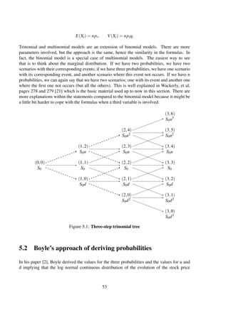 E(Xi) = npi, V(Xi) = npiqi
Trinomial and multinomial models are an extension of binomial models. There are more
parameters involved, but the approach is the same, hence the similarity in the formulas. In
fact, the binomial model is a special case of multinomial models. The easiest way to see
that is to think about the marginal distribution. If we have two probabilities, we have two
scenarios with their corresponding events; if we have three probabilities, we have one scenario
with its corresponding event, and another scenario where this event not occurs. If we have n
probabilities, we can again say that we have two scenarios; one with its event and another one
where the ﬁrst one not occurs (but all the others). This is well explained in Wackerly, et al,
pages 278 and 279 [21] which is the basic material used up to now in this section. There are
more explanations within the statements compared to the binomial model because it might be
a little bit harder to cope with the formulas when a third variable is involved.
(0,0)
S0
(1,2)
S0u
(1,1)
S0
(1,0)
S0d
(2,4)
S0u2
(2,3)
S0u
(2,2)
S0
(2,1)
S0d
(2,0)
S0d2
(3,6)
S0u3
(3,5)
S0u2
(3,4)
S0u
(3,3)
S0
(3,2)
S0d
(3,1)
S0d2
(3,0)
S0d3
Figure 5.1: Three-step trinomial tree
5.2 Boyle’s approach of deriving probabilities
In his paper [2], Boyle derived the values for the three probabilities and the values for u and
d implying that the log normal continuous distribution of the evolution of the stock price
53
 