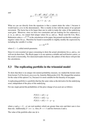 and
p3 =
(V +M2 −M)u2 −u3(M −1)
(u−1)(u2 −1)
p2 = 1− p1 − p3
What we can see directly from the equations is that u cannot attain the value 1 because it
would lead to zeros in the denominators. This is totally in line with the nature of an upward
movement. The factor has to be larger than one in order to make the value of the underlying
asset grow. Moreover, since we have two constraints and are looking for ﬁve unknowns u,
d, m, p1 and p3, we cannot ﬁnd unique values for p1 and p3. Boyle used the Cox, Ross,
Rubinstein value u = eσ
√
∆t in the calculations in his paper, but pointed out that this could give
negative values for p2. Therefore he found it reasonable to slightly modify the expression by
including the variable λ so that
u = λeσ
√
∆t
where λ > 1, called stretch parameter.
Since it is not essential yet space consuming to show the actual calculations for p1 and p3, we
will not do them here. The Boyle paper is in our opinion a reliable and well known source, so
the result is trustworthy. For interested readers however, the authors of this thesis will provide
the calculations.
5.3 The replicating portfolio in the trinomial model
To show that there is no unique risk neutral probability measure, we studied the lecture notes
from lecture 5 of Stochastic processes by Anatoliy Malyarenko [14]. We changed the notation
for the value of the option C to f because it is more suitable for the linearity of our paper.
A replicating portfolio is a portfolio that has the same value as the derivative for the underlying
asset, independent of the price of the underlying.
For one single period the probabilities of the price change of an asset are as follows:
P{S(1) = uS} = p
P{S(1) = mS} = q
P{S(1) = dS} = 1− p−q
where p and q = (1 − p) are real numbers which are greater than zero and their sum is less
than one. Additionally d < m < u. Also, R = r +1 and lies between d and u.
The value of the portfolio after one ∆t is
55
 