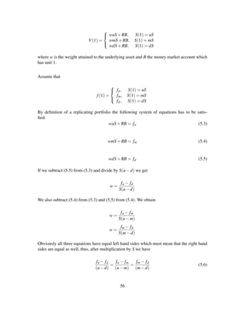 V(1) =



wuS+RB, S(1) = uS
wmS+RB, S(1) = mS
wdS+RB, S(1) = dS
where w is the weight attained to the underlying asset and B the money market account which
has unit 1.
Assume that
f(1) =



fu, S(1) = uS
fm, S(1) = mS
fd, S(1) = dS
By deﬁnition of a replicating portfolio the following system of equations has to be satis-
ﬁed:
wuS+RB = fu (5.3)
wmS+RB = fm (5.4)
wdS+RB = fd (5.5)
If we subtract (5.5) from (5.3) and divide by S(u−d) we get
w =
fu − fd
S(u−d)
We also subtract (5.4) from (5.3) and (5.5) from (5.4). We obtain
w =
fu − fm
S(u−m)
w =
fm − fd
S(m−d)
Obviously all three equations have equal left hand sides which must mean that the right hand
sides are equal as well, thus, after multiplication by S we have
fu − fd
(u−d)
=
fu − fm
(u−m)
=
fm − fd
(m−d)
(5.6)
56
 