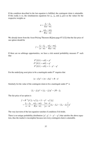 If the condition described in the last equation is fulﬁlled, the contingent claim is attainable.
If this really is so, the simultaneous equations for fu, fm and fd give us the values for the
respective weights as
w =
fu − fm
S(u−m)
B =
ufm −mfu
R(u−m)
We already know from the Asset Pricing Theorem (Kijima page 87 [12]) that the fair price of
our option should be
f =
fu − fm
(u−m)
+
ufm −mfu
R(u−m)
If there are no arbitrage opportunities, we have a risk neutral probability measure P∗ such
that
P∗
{S(1) = uS} = p∗
P∗
{S(1) = mS} = q∗
P∗
{S(1) = dS} = 1− p∗
−q∗
For the underlying asset price to be a martingale under P∗ requires that
(u−d)p∗
+(m−d)q∗
= R−d
Similarly for the value of the contingent claim to be a martingale under P∗ is
(fu − fd)p∗
+(fm − fd)q∗
= fR− fd
The fair price of an option is
f = R−1
[p∗
fu +q∗
fm +(1− p∗
−q∗
)fd]
=
fu − fm
u−m
+
ufm −mfu
R(u−m)
+
m−d
u−m
(fu − fm)−(fm − fd) q∗
The very last term of the last equation vanishes if condition (5.6) holds.
There is no unique probability distribution (p∗, q∗, 1− p∗ −q∗) that satisﬁes the above equa-
tion, thus the market is incomplete because not every contingent claim is attainable.
57
 