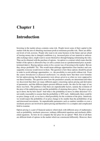 Chapter 1
Introduction
Investing in the market always contains some risk. People invest some of their capital in the
market with the aim of obtaining maximum proﬁt at minimum possible risk. There are differ-
ent levels of risk aversion. People who want to do some business in the future and are afraid
of loosing money due to changed conditions (e.g. increased price of raw material or unfavor-
able exchange rates), might want to secure themselves through hedging (eliminating the risk).
That can be obtained with the purchase of options. An option is a contract which states that the
holder of the option is allowed to buy (or sell) a certain asset at a predetermined price at prede-
termined date(s). Buying options seems to be a secure way of investing in the market. But are
they always proﬁtable? No. This would mean arbitrage opportunities (free lunches) and con-
sequently everyone would invest in them. The question is how these options should be priced
in order to avoid arbitrage opportunities, i.e., the possibility to earn proﬁt without risk. From
the course Introduction to ﬁnancial mathematics we already knew that there exist formulas
for fair option pricing, but the parameters were always given to us when we were supposed to
use these formulas. The question arose how the parameters actually are determined and when
we discovered that there are many different papers concerning option pricing and derivation
of parameters, and that different papers present different results, the idea for the topic of our
thesis was born. The problem is that there are unpredictable factors, namely the evolution of
the price of the underlying asset and the probability of attaining these prices. The price can go
up or down, but by how much? And what is the probability to move in either direction? It is
not totally reasonable to assume that the probability is 50% each. Additionally there could be
no price change at all, so we have a third possibility for the evolution of the price. Intuitively
we would expect the probability of no price change to be smaller than the probabilities of up
and downward movements. So unpredictable parameters such as random variables or even a
stochastic process are involved in option pricing and therefore it is a complex and complicated
ﬁeld to examine.
Option pricing is a part of ﬁnancial analysis which deals with different areas of mathematics
such as probability, stochastic processes, ordinary differential equations and stochastic differ-
ential equations. So how do we compute the fair price for an option? Well, ﬁrst of all there
are different kinds of options in the market which are constructed differently. However, there
4
 