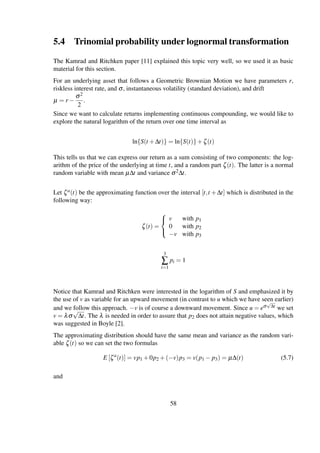 5.4 Trinomial probability under lognormal transformation
The Kamrad and Ritchken paper [11] explained this topic very well, so we used it as basic
material for this section.
For an underlying asset that follows a Geometric Brownian Motion we have parameters r,
riskless interest rate, and σ, instantaneous volatility (standard deviation), and drift
µ = r −
σ2
2
.
Since we want to calculate returns implementing continuous compounding, we would like to
explore the natural logarithm of the return over one time interval as
ln{S(t +∆t)} = ln{S(t)}+ζ(t)
This tells us that we can express our return as a sum consisting of two components: the log-
arithm of the price of the underlying at time t, and a random part ζ(t). The latter is a normal
random variable with mean µ∆t and variance σ2∆t.
Let ζa(t) be the approximating function over the interval [t,t +∆t] which is distributed in the
following way:
ζ(t) =



v with p1
0 with p2
−v with p3
3
∑
i=1
pi = 1
Notice that Kamrad and Ritchken were interested in the logarithm of S and emphasized it by
the use of v as variable for an upward movement (in contrast to u which we have seen earlier)
and we follow this approach. −v is of course a downward movement. Since u = eσ
√
∆t we set
v = λσ
√
∆t. The λ is needed in order to assure that p2 does not attain negative values, which
was suggested in Boyle [2].
The approximating distribution should have the same mean and variance as the random vari-
able ζ(t) so we can set the two formulas
E [ζa
(t)] = vp1 +0p2 +(−v)p3 = v(p1 − p3) = µ∆(t) (5.7)
and
58
 