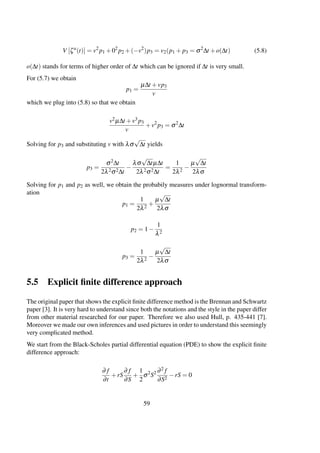 V [ζa
(t)] = v2
p1 +02
p2 +(−v2
)p3 = v2(p1 + p3 = σ2
∆t +o(∆t) (5.8)
o(∆t) stands for terms of higher order of ∆t which can be ignored if ∆t is very small.
For (5.7) we obtain
p1 =
µ∆t +vp3
v
which we plug into (5.8) so that we obtain
v2µ∆t +v3 p3
v
+v2
p3 = σ2
∆t
Solving for p3 and substituting v with λσ
√
∆t yields
p3 =
σ2∆t
2λ2σ2∆t
−
λσ
√
∆tµ∆t
2λ2σ2∆t
=
1
2λ2
−
µ
√
∆t
2λσ
Solving for p1 and p2 as well, we obtain the probabily measures under lognormal transform-
ation
p1 =
1
2λ2
+
µ
√
∆t
2λσ
p2 = 1−
1
λ2
p3 =
1
2λ2
−
µ
√
∆t
2λσ
5.5 Explicit ﬁnite difference approach
The original paper that shows the explicit ﬁnite difference method is the Brennan and Schwartz
paper [3]. It is very hard to understand since both the notations and the style in the paper differ
from other material researched for our paper. Therefore we also used Hull, p. 435-441 [7].
Moreover we made our own inferences and used pictures in order to understand this seemingly
very complicated method.
We start from the Black-Scholes partial differential equation (PDE) to show the explicit ﬁnite
difference approach:
∂ f
∂t
+rS
∂ f
∂S
+
1
2
σ2
S2 ∂2 f
∂S2
−rS = 0
59
 