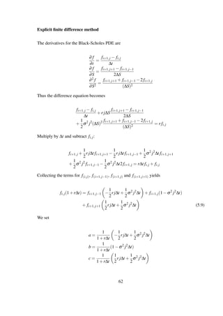 Explicit ﬁnite difference method
The derivatives for the Black-Scholes PDE are
∂ f
∂t
=
fi+1,j − fi,j
∆t
∂ f
∂S
=
fi+1,j+1 − fi+1,j−1
2∆S
∂2 f
∂S2
=
fi+1,j+1 + fi+1,j−1 −2 fi+1,j
(∆S)2
Thus the difference equation becomes
fi+1,j − fi,j
∆t
+r j∆S
fi+1,j+1 − fi+1,j−1
2∆S
+
1
2
σ2
j2
(∆S)2 fi+1,j+1 + fi+1,j−1 −2 fi+1,j
(∆S)2
= r fi,j
Multiply by ∆t and subtract fi,j:
fi+1,j +
1
2
r j∆t fi+1,j+1 −
1
2
r j∆t fi+1,j−1 +
1
2
σ2
j2
∆t fi+1,j+1
+
1
2
σ2
j2
fi+1,j−1 −
1
2
σ2
j2
∆t2 fi+1,j = r∆t fi,j + fi,j
Collecting the terms for f(i,j), f(i+1,j−1), f(i+1,j) and f(i+1,j+1) yields
fi,j(1+r∆t) = fi+1,j−1 −
1
2
r j∆t +
1
2
σ2
j2
∆t + fi+1,j(1−σ2
j2
∆t)
+ fi+1,j+1
1
2
r j∆t +
1
2
σ2
j2
∆t (5.9)
We set
a =
1
1+r∆t
−
1
2
r j∆t +
1
2
σ2
j2
∆t
b =
1
1+r∆t
(1−σ2
j2
∆t)
c =
1
1+r∆t
1
2
r j∆t +
1
2
σ2
j2
∆t
62
 