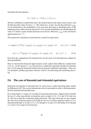 and obtain the ﬁnal equation
fi,j = aj fi+1,j−1 +bj fi+1,j +cj fi+1,j+1
We have established a method that shows the relation between the option value at time t and
the three possible values for time t +1. The values for a, b and c less the discount factor 1
1+r∆t
can be interpreted as the probabilities of an increased, decreased or unchanged price of the
underlying asset within one time interval ∆t. If we sum the probabilities we should obtain the
value of 1 which is easily checked and turns out to be true. Moreover 1
1+r∆t is the well known
approximation of e−r∆t.
The equation for calculation in trinomial tree can thus be expressed as
1+r∆t f(t) = er∆t
f(t) = [pu fu(t +1)+ pm fm(t +1)+ pd fd(t +1)] 0 ≤ t ≤ T −1 (5.10)
f(t) = e−r∆t
[pu fu(t +1)+ pm fm(t +1)+ pd fd(t +1)] 0 ≤ t ≤ T −1 (5.11)
From here the computations for trinomial trees are the same as for binomial trees adapted to
three probabilities.
Here we showed that backward approximation in the explicit ﬁnite difference method leads
to (5.11). In the Section 2.7, we showed how to obtain the equivalent formula for binomial
trees (2.24) using the backward formula derived through conditional expectation. These are
two principles yielding equivalent outcomes which is an interesting and comforting discov-
ery.
5.6 The case of binomial and trinomial equivalence
During the investigation of trinomial trees we came across a really interesting paper written
by Rubinstein [18]. This section demonstrates how he proceeded in order to ﬁnd equivalence
between binomial and trinomial trees.
If we study Figure 5.1 again, we can make an interesting observation. Suppose that we double
the size of a time step and that we therefore arrive at nodes (2,4), (2,2) and (2,0) after one
∆t. We can see that this a trinomial single period tree. This must mean that we can compute
the value of an American option at t(0) either by one (5.11) or three equations [where (1,2) is
determined through (2,4) and (2,2); (1,0) through (2,2) and (2,0) and ﬁnally (0,0) through
(1,2) and (1,0)], using (2.24) iteratively.
63
 