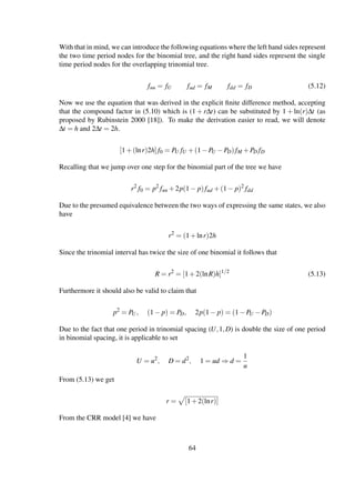 With that in mind, we can introduce the following equations where the left hand sides represent
the two time period nodes for the binomial tree, and the right hand sides represent the single
time period nodes for the overlapping trinomial tree.
fuu = fU fud = fM fdd = fD (5.12)
Now we use the equation that was derived in the explicit ﬁnite difference method, accepting
that the compound factor in (5.10) which is (1 + r∆t) can be substituted by 1 + ln(r)∆t (as
proposed by Rubinstein 2000 [18]). To make the derivation easier to read, we will denote
∆t = h and 2∆t = 2h.
[1+(lnr)2h]f0 = PU fU +(1−PU −PD)fM +PD fD
Recalling that we jump over one step for the binomial part of the tree we have
r2
f0 = p2
fuu +2p(1− p)fud +(1− p)2
fdd
Due to the presumed equivalence between the two ways of expressing the same states, we also
have
r2
= (1+lnr)2h
Since the trinomial interval has twice the size of one binomial it follows that
R = r2
= [1+2(lnR)h]1/2
(5.13)
Furthermore it should also be valid to claim that
p2
= PU, (1− p) = PD, 2p(1− p) = (1−PU −PD)
Due to the fact that one period in trinomial spacing (U,1,D) is double the size of one period
in binomial spacing, it is applicable to set
U = u2
, D = d2
, 1 = ud ⇒ d =
1
u
From (5.13) we get
r = [1+2(lnr)]
From the CRR model [4] we have
64
 