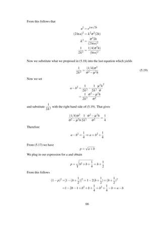 From this follows that
u2
= eλσ
√
2h
(2lnu)2
= λ2
σ2
(2h)
λ2
=
σ22h
(2lnu)2
1
2λ2
=
1/4(σ2h)
(lnu)2
Now we substitute what we proposed in (5.18) into the last equation which yields
1
2λ2
=
(1/4)σ2
σ2 − µ2h
(5.19)
Now we set
a−b2
=
1
2λ2
−
1
2λ2
µ2h
σ
2
=
1
2λ2
σ2 − µ2h
σ2
and substitute
1
2λ2
with the right hand side of (5.19). That gives
(1/4)σ2
σ2 − µ2h
1
2λ2
σ2 − µ2h
σ2
=
1
4
Therefore
a−b2
=
1
4
⇒ a = b2
+
1
4
From (5.17) we have
p =
√
a+b
We plug in our expression for a and obtain
p = b2 +b+
1
4
= b+
1
2
From this follows
(1− p)2
=[1−(b+
1
2
)]2
= 1−2(b+
1
2
)+(b+
1
2
)2
=1−2b−1+b2
+b+
1
4
= b2
+
1
4
−b = a−b
66
 