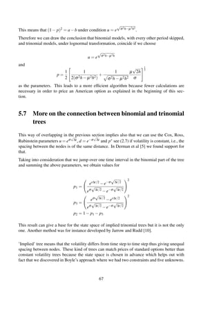 This means that (1− p)2 = a−b under condition u = e
√
σ2h−µ2h2
.
Therefore we can draw the conclusion that binomial models, with every other period skipped,
and trinomial models, under lognormal transformation, coincide if we choose
u = e
√
σ2h−µ2h
and
p =
1
2
1
2(σ2h− µ2h2)
+
1
σ2h− µ2h2
µ
√
2h
σ
1
2
as the parameters. This leads to a more efﬁcient algorithm because fewer calculations are
necessary in order to price an American option as explained in the beginning of this sec-
tion.
5.7 More on the connection between binomial and trinomial
trees
This way of overlapping in the previous section implies also that we can use the Cox, Ross,
Rubinstein parameters u = eσ
√
∆t, d = e−σ
√
∆t and p∗ see (2.7) if volatility is constant, i.e., the
spacing between the nodes is of the same distance. In Derman et al [5] we found support for
that.
Taking into consideration that we jump over one time interval in the binomial part of the tree
and summing the above parameters, we obtain values for
p1 =
er∆t/2 −e−σ
√
∆t/2
eσ
√
∆t/2
−e−σ
√
∆t/2
2
p3 =
eσ
√
∆t/2
−er∆t/2
eσ
√
∆t/2
−e−σ
√
∆t/2
2
p2 = 1− p1 − p3
This result can give a base for the state space of implied trinomial trees but it is not the only
one. Another method was for instance developed by Jarrow and Rudd [10].
’Implied’ tree means that the volatility differs from time step to time step thus giving unequal
spacing between nodes. These kind of trees can match prices of standard options better than
constant volatility trees because the state space is chosen in advance which helps out with
fact that we discovered in Boyle’s approach where we had two constraints and ﬁve unknowns.
67
 