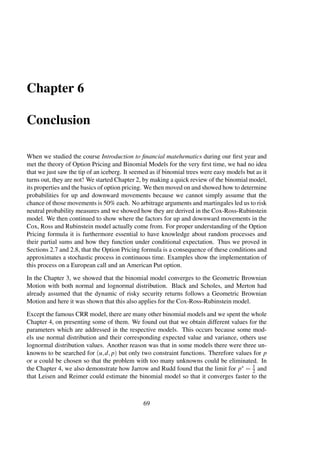 Chapter 6
Conclusion
When we studied the course Introduction to ﬁnancial matehematics during our ﬁrst year and
met the theory of Option Pricing and Binomial Models for the very ﬁrst time, we had no idea
that we just saw the tip of an iceberg. It seemed as if binomial trees were easy models but as it
turns out, they are not! We started Chapter 2, by making a quick review of the binomial model,
its properties and the basics of option pricing. We then moved on and showed how to determine
probabilities for up and downward movements because we cannot simply assume that the
chance of those movements is 50% each. No arbitrage arguments and martingales led us to risk
neutral probability measures and we showed how they are derived in the Cox-Ross-Rubinstein
model. We then continued to show where the factors for up and downward movements in the
Cox, Ross and Rubinstein model actually come from. For proper understanding of the Option
Pricing formula it is furthermore essential to have knowledge about random processes and
their partial sums and how they function under conditional expectation. Thus we proved in
Sections 2.7 and 2.8, that the Option Pricing formula is a consequence of these conditions and
approximates a stochastic process in continuous time. Examples show the implementation of
this process on a European call and an American Put option.
In the Chapter 3, we showed that the binomial model converges to the Geometric Brownian
Motion with both normal and lognormal distribution. Black and Scholes, and Merton had
already assumed that the dynamic of risky security returns follows a Geometric Brownian
Motion and here it was shown that this also applies for the Cox-Ross-Rubinstein model.
Except the famous CRR model, there are many other binomial models and we spent the whole
Chapter 4, on presenting some of them. We found out that we obtain different values for the
parameters which are addressed in the respective models. This occurs because some mod-
els use normal distribution and their corresponding expected value and variance, others use
lognormal distribution values. Another reason was that in some models there were three un-
knowns to be searched for (u,d, p) but only two constraint functions. Therefore values for p
or u could be chosen so that the problem with too many unknowns could be eliminated. In
the Chapter 4, we also demonstrate how Jarrow and Rudd found that the limit for p∗ = 1
2 and
that Leisen and Reimer could estimate the binomial model so that it converges faster to the
69
 