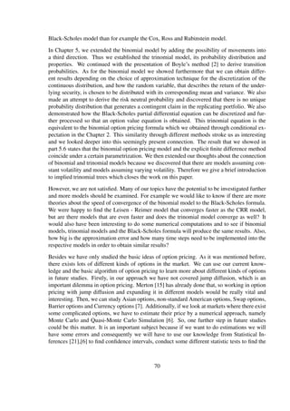 Black-Scholes model than for example the Cox, Ross and Rubinstein model.
In Chapter 5, we extended the binomial model by adding the possibility of movements into
a third direction. Thus we established the trinomial model, its probability distribution and
properties. We continued with the presentation of Boyle’s method [2] to derive transition
probabilities. As for the binomial model we showed furthermore that we can obtain differ-
ent results depending on the choice of approximation technique for the discretization of the
continuous distribution, and how the random variable, that describes the return of the under-
lying security, is chosen to be distributed with its corresponding mean and variance. We also
made an attempt to derive the risk neutral probability and discovered that there is no unique
probability distribution that generates a contingent claim in the replicating portfolio. We also
demonstrated how the Black-Scholes partial differential equation can be discretized and fur-
ther processed so that an option value equation is obtained. This trinomial equation is the
equivalent to the binomial option pricing formula which we obtained through conditional ex-
pectation in the Chapter 2. This similarity through different methods stroke us as interesting
and we looked deeper into this seemingly present connection. The result that we showed in
part 5.6 states that the binomial option pricing model and the explicit ﬁnite difference method
coincide under a certain parametrization. We then extended our thoughts about the connection
of binomial and trinomial models because we discovered that there are models assuming con-
stant volatility and models assuming varying volatility. Therefore we give a brief introduction
to implied trinomial trees which closes the work on this paper.
However, we are not satisﬁed. Many of our topics have the potential to be investigated further
and more models should be examined. For example we would like to know if there are more
theories about the speed of convergence of the binomial model to the Black-Scholes formula.
We were happy to ﬁnd the Leisen - Reimer model that converges faster as the CRR model,
but are there models that are even faster and does the trinomial model converge as well? It
would also have been interesting to do some numerical computations and to see if binomial
models, trinomial models and the Black-Scholes formula will produce the same results. Also,
how big is the approximation error and how many time steps need to be implemented into the
respective models in order to obtain similar results?
Besides we have only studied the basic ideas of option pricing. As it was mentioned before,
there exists lots of different kinds of options in the market. We can use our current know-
ledge and the basic algorithm of option pricing to learn more about different kinds of options
in future studies. Firstly, in our approach we have not covered jump diffusion, which is an
important dilemma in option pricing. Merton [15] has already done that, so working in option
pricing with jump diffusion and expanding it in different models would be really vital and
interesting. Then, we can study Asian options, non-standard American options, Swap options,
Barrier options and Currency options [7]. Additionally, if we look at markets where there exist
some complicated options, we have to estimate their price by a numerical approach, namely
Monte Carlo and Quasi-Monte Carlo Simulation [6]. So, one further step in future studies
could be this matter. It is an important subject because if we want to do estimations we will
have some errors and consequently we will have to use our knowledge from Statistical In-
ferences [21],[6] to ﬁnd conﬁdence intervals, conduct some different statistic tests to ﬁnd the
70
 