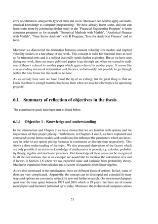 error of estimation, analyze the type of error and so on. Moreover, we need to apply our math-
ematical knowledge to computer programming. We have already learnt some, and one can
learn some more by continuing his/her study in the "Financial Engineering Program" to learn
computer programs as for example "Numerical Methods with Matlab", "Analytical Finance
with Matlab", "Time Series Analysis" with R Program, "Java for Analytical Finance" and so
forth.
Moreover we discovered the distinction between constant volatility tree models and implied
volatility models in a late phase of our work. This concept is valid for binomial trees as well
as for trinomial trees and is a subject that really needs further exploring. But as we have seen
during our work, there are many published papers to go through and when we started to study
one of them it referred to another paper which again referred to another paper. It seems like
a never-ending stream of information and theories, unfortunately not possible to go through
within the time frame for this work to be done.
As we already have said, we have found the tip of an iceberg; but the good thing is, that we
know that there is enough material to choose from when we have to select topics for upcoming
projects!
6.1 Summary of reﬂection of objectives in the thesis
The examination goals have been met as listed below.
6.1.1 Objective 1 - Knowledge and understanding
In the introduction and Chapter 2 we have shown that we are familiar with options and the
importance of their proper pricing. Furthermore, in Chapters 4 and 5, we have explained and
compared several lattice models and conditions that inﬂuence the parameters which are neces-
sary in order to use option pricing formulas in continuous or discrete time respectively. This
shows a deep understanding of the topic. We also presented derivations of the factors which
are only possible if an extensive knowledge of mathematics is present, e.g. calculus, probabil-
ity theory, algebra and stochastic processes. Our knowledge of these areas can be recognized
in all the calculations, but as an example we would like to mention the calculation of u and
d factors in Section 2.6 where we use expected value and variance from probability theory,
Maclaurin expansion from calculus and a system of equations from linear algebra.
As we also mentioned in the introduction, there are different kinds of options. In fact, some of
them are very complicated. Apparently, the concept can be developed and extended in many
ways and options are constantly subject for new and further research. Our own research papers
span over the time space between 1973 and 2001 which is 29 years, but there are of course
more papers and literature published up to today. Moreover, the evolution of computers allows
71
 