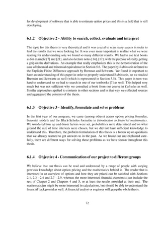 for development of software that is able to estimate option prices and this is a ﬁeld that is still
developing.
6.1.2 Objective 2 - Ability to search, collect, evaluate and interpret
The topic for this thesis is very theoretical and it was crucial to scan many papers in order to
ﬁnd the results that we were looking for. It was even more important to realize what we were
reading for understanding why we found so many different results. We had to use text books
as for example [7] and [21], and also lecture notes [14], [17], with the purpose of really getting
a grip on the derivations. An example that really emphasizes this is the demonstration of the
case of binomial and trinomial equivalence in Section 5.6. The paper by Rubinstein referred to
the Explicite Finite Difference approach by Brennan and Schwartz. We found it important to
have an understanding of this paper in order to properly understand Rubinstein, so we studied
Brennan and Schwartz as well (which is represented in Section 5.5). This paper in turn was
hard to understand so we had to search in one of our textbooks [7] as well. This helped very
much but was not sufﬁcient why we consulted a book from our course in Calculus as well.
Similar approaches applied to contents in other sections and in that way we collected sources
and aggregated the contents of the thesis.
6.1.3 Objective 3 - Identify, formulate and solve problems
In the ﬁrst year of our program, we came (among others) across option pricing formulas,
binomial models and the Black-Scholes formulae in Introduction to ﬁnancial mathematics.
We wondered how up and down factors were set, probabilities were determined and on what
ground the size of time intervals were chosen, but we did not have sufﬁcient knowledge to
understand this. Therefore, the problem formulation of this thesis is a follow up on questions
that we already wanted to get answers to in the past. As we found out and explained care-
fully, there are different ways for solving these problems as we have shown throughout this
thesis.
6.1.4 Objective 4 - Communication of our project to different groups
We believe that our thesis can be read and understood by a range of people with varying
previous knowledge about option pricing and the mathematics behind it. The reader that is
interested in an overview of options and how they are priced can be satisﬁed with Sections
2.1, 2.3 - 2.4 and 2.7 - 2.9, whereas the more interested ﬁnancial economist can include the
rest of Chapter 2 and Chapters 4 and 5, or at least the results provided at their end. The
mathematician might be more interested in calculations, but should be able to understand the
ﬁnancial background as well. A ﬁnancial analyst or engineer will grasp the whole thesis.
72
 