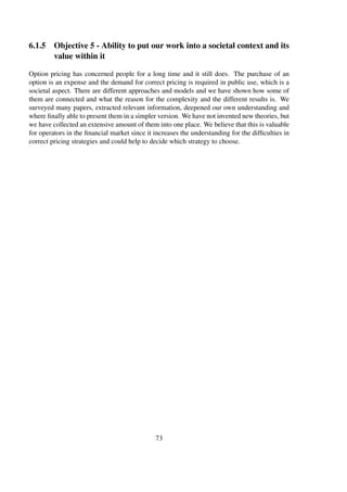 6.1.5 Objective 5 - Ability to put our work into a societal context and its
value within it
Option pricing has concerned people for a long time and it still does. The purchase of an
option is an expense and the demand for correct pricing is required in public use, which is a
societal aspect. There are different approaches and models and we have shown how some of
them are connected and what the reason for the complexity and the different results is. We
surveyed many papers, extracted relevant information, deepened our own understanding and
where ﬁnally able to present them in a simpler version. We have not invented new theories, but
we have collected an extensive amount of them into one place. We believe that this is valuable
for operators in the ﬁnancial market since it increases the understanding for the difﬁculties in
correct pricing strategies and could help to decide which strategy to choose.
73
 