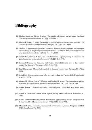 Bibliography
[1] Fischer Black and Myron Scholes. The pricing of options and corporate liabilities.
Journal of Political Economy, 81(3):pp. 637–654, 1973.
[2] Phelim P. Boyle. A lattice framework for option pricing with two state variables. The
Journal of Financial and Quantitative Analysis, 23(1):pp. 1–12, 1988.
[3] Michael J. Brennan and Eduardo S. Schwartz. Finite difference methods and jump pro-
cesses arising in the pricing of contingent claims: A synthesis. The Journal of Financial
and Quantitative Analysis, 13(3):pp. 461–474, 1978.
[4] John C Cox, Stephen A Ross, and Mark Rubinstein. Option pricing: A simpliﬁed ap-
proach. Journal of ﬁnancial Economics, 7(3):229–263, 1979.
[5] Emanuel Derman, Iraj Kani, and Neil Chriss. Implied trinomial tress of the volatility
smile. The Journal of Derivatives, 3(4):7–22, 1996.
[6] Paul Glasserman. Monte Carlo methods in ﬁnancial engineering. Springer, New York,
2004.
[7] John Hull. Options, futures, and other derivatives. Pearson Prentice Hall, Upper Saddle
River, NJ, 2009.
[8] George M. Jabbour, Marat V. Kramin, and Stephen D. Young. Two-state option pricing:
Binomial models revisited. Journal of Futures Markets, 21(11):987–1001, 2001.
[9] Robert Jarrow. Derivative securities. South-Western College Pub, Cincinnati, Ohio,
2000.
[10] Robert A Jarrow and Andrew Rudd. Option pricing. Dow Jones-Irwin Homewood, IL,
1983.
[11] Bardia Kamrad and Peter Ritchken. Multinomial approximating models for options with
k state variables. Management science, 37(12):1640–1652, 1991.
[12] Masaaki Kijima. Stochastic processes with applications to ﬁnance. Chapman and Hall
CRC, Boca Raton, Fla, 2003.
74
 