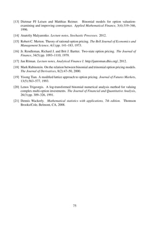 [13] Dietmar PJ Leisen and Matthias Reimer. Binomial models for option valuation-
examining and improving convergence. Applied Mathematical Finance, 3(4):319–346,
1996.
[14] Anatoliy Malyarenko. Lecture notes, Stochastic Processes. 2012.
[15] Robert C. Merton. Theory of rational option pricing. The Bell Journal of Economics and
Management Science, 4(1):pp. 141–183, 1973.
[16] Jr. Rendleman, Richard J. and Brit J. Bartter. Two-state option pricing. The Journal of
Finance, 34(5):pp. 1093–1110, 1979.
[17] Jan Röman. Lecture notes, Analytical Finance I. http://janroman.dhis.org/, 2012.
[18] Mark Rubinstein. On the relation between binomial and trinomial option pricing models.
The Journal of Derivatives, 8(2):47–50, 2000.
[19] Yisong Tian. A modiﬁed lattice approach to option pricing. Journal of Futures Markets,
13(5):563–577, 1993.
[20] Lenos Trigeorgis. A log-transformed binomial numerical analysis method for valuing
complex multi-option investments. The Journal of Financial and Quantitative Analysis,
26(3):pp. 309–326, 1991.
[21] Dennis Wackerly. Mathematical statistics with applications, 7th edition. Thomson
Brooks/Cole, Belmont, CA, 2008.
75
 
