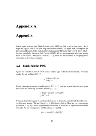 Appendix A
Appendix
In this paper we have used Black-Scholes model 1973 and their result several times. So, it
might be a good idea to see how they obtain their formula. To begin with, we explain the
derivation of Black-Scholes partial differential equation (PDE)and then we will derive Black-
Scholes formula for European Call Option [1],[17]. We got a considerable help from lecture
notes of the course "Analytical Finance I" [17] which we have studied in our program to
explain these derivations properly.
A.1 Black-Scholes PDE
Again, we consider a market which consist of two type of ﬁnancial instruments, bond and
stocks. So, we will have [1],[17]:
dB(t) = rB(t)dt
B(0) = 1
Which means the return on bound is simply B(t) = ert. And we assume that the stock price
will follow the following stochastic process [1],[17]:
dS(t) = αS(t)dt +σS(t)dW
S(0) = S0
Where, in deterministic part α is drift coefﬁcient and in stochastic part which follows Geomet-
ric Brownian Motion (Wiener Process), σ is diffusion coefﬁcient. Now, we can construct our
portfolio h = (hB,hS), where hB represents the number of bond and hS represents the number
of stocks. So, the value process will be deﬁned as [1],[17]:
V(t) = hB(t)B(t)+hS(t)S(t)
76
 