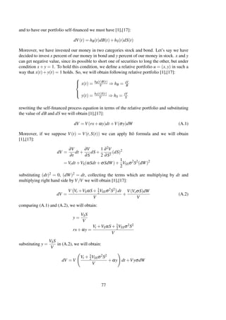 and to have our portfolio self-ﬁnanced we must have [1],[17]:
dV(t) = hB(t)dB(t)+hS(t)dS(t)
Moreover, we have invested our money in two categories stock and bond. Let’s say we have
decided to invest x percent of our money in bond and y percent of our money in stock. x and y
can get negative value, since its possible to short one of securities to long the other, but under
condition x +y = 1. To hold this condition, we deﬁne a relative portfolio u = (x,y) in such a
way that x(t)+y(t) = 1 holds. So, we will obtain following relative portfolio [1],[17]:



x(t) = hB(t)B(t)
V ⇒ hB = xV
B
y(t) = hS(t)S(t)
V ⇒ hS = yV
S
rewriting the self-ﬁnanced process equation in terms of the relative portfolio and substituting
the value of dB and dS we will obtain [1],[17]:
dV = V(rx+αy)dt +V(σy)dW (A.1)
Moreover, if we suppose V(t) = V(t,S(t)) we can apply Itô formula and we will obtain
[1],[17]:
dV =
∂V
∂t
dt +
∂V
∂S
dS+
1
2
∂2V
∂S2
(dS)2
= Vtdt +VS(αSdt +σSdW)+
1
2
VSSσ2
S2
(dW)2
substituting (dt)2 = 0, (dW)2 = dt, collecting the terms which are multiplying by dt and
multiplying right hand side by V/V we will obtain [1],[17]:
dV =
V Vt +VSαS+ 1
2VSSσ2S2 dt
V
+
V(VsσS)dW
V
(A.2)
comparing (A.1) and (A.2), we will obtain:
y =
VSS
V
rx+αy =
Vt +VSαS+ 1
2VSSσ2S2
V
substituting y =
VSS
V
in (A.2), we will obtain:
dV = V
Vt + 1
2VSSσ2S2
V
+αy dt +VyσdW
77
 