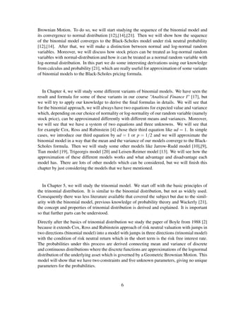Brownian Motion. To do so, we will start studying the sequence of the binomial model and
its convergence to normal distribution [12],[14],[21]. Then we will show how the sequence
of the binomial model converges to the Black-Scholes model under risk neutral probability
[12],[14]. After that, we will make a distinction between normal and log-normal random
variables. Moreover, we will discuss how stock prices can be treated as log-normal random
variables with normal-distribution and how it can be treated as a normal random variable with
log-normal distribution. In this part we do some interesting derivations using our knowledge
from calculus and probability [21], which are really useful for approximation of some variants
of binomial models to the Black-Scholes pricing formula.
In Chapter 4, we will study some different variants of binomial models. We have seen the
result and formula for some of these variants in our course "Analtical Finance I" [17], but
we will try to apply our knowledge to derive the ﬁnal formulas in details. We will see that
for the binomial approach, we will always have two equations for expected value and variance
which, depending on our choice of normality or log-normality of our random variable (namely
stock price), can be approximated differently with different means and variances. Moreover,
we will see that we have a system of two equations and three unknowns. We will see that
for example Cox, Ross and Rubinstein [4] chose their third equation like ud = 1. In simple
cases, we introduce our third equation by ud = 1 or p = 1/2 and we will approximate the
binomial model in a way that the mean and the variance of our models converge to the Black-
Scholes formula. Then we will study some other models like Jarrow-Rudd model [10],[9],
Tian model [19], Trigeorgis model [20] and Leisen-Reimer model [13]. We will see how the
approximation of these different models works and what advantage and disadvantage each
model has. There are lots of other models which can be considered, but we will ﬁnish this
chapter by just considering the models that we have mentioned.
In Chapter 5, we will study the trinomial model. We start off with the basic principles of
the trinomial distribution. It is similar to the binomial distribution, but not as widely used.
Consequently there was less literature available that covered the subject but due to the simil-
arity with the binomial model, previous knowledge of probability theory and Wackerly [21],
the concept and properties of trinomial distribution is derived and explained. It is important
so that further parts can be understood.
Directly after the basics of trinomial distribution we study the paper of Boyle from 1988 [2]
because it extends Cox, Ross and Rubinstein approach of risk neutral valuation with jumps in
two directions (binomial model) into a model with jumps in three directions (trinomial model)
with the condition of risk neutral return which in the short term is the risk free interest rate.
The probabilities under this process are derived connecting mean and variance of discrete
and continuous distributions where the discrete functions are approximations of the lognormal
distribution of the underlying asset which is governed by a Geometric Brownian Motion. This
model will show that we have two constraints and ﬁve unknown parameters, giving no unique
parameters for the probabilities.
6
 