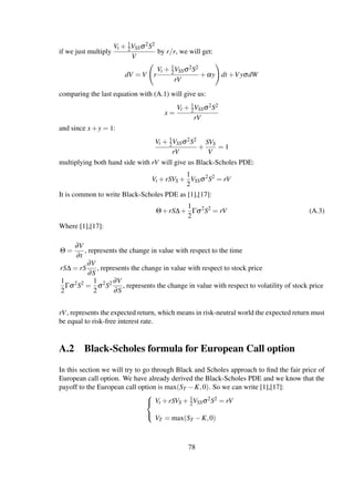 if we just multiply
Vt + 1
2VSSσ2S2
V
by r/r, we will get:
dV = V r
Vt + 1
2VSSσ2S2
rV
+αy dt +VyσdW
comparing the last equation with (A.1) will give us:
x =
Vt + 1
2VSSσ2S2
rV
and since x+y = 1:
Vt + 1
2VSSσ2S2
rV
+
SVS
V
= 1
multiplying both hand side with rV will give us Black-Scholes PDE:
Vt +rSVS +
1
2
VSSσ2
S2
= rV
It is common to write Black-Scholes PDE as [1],[17]:
Θ+rS∆+
1
2
Γσ2
S2
= rV (A.3)
Where [1],[17]:
Θ =
∂V
∂t
, represents the change in value with respect to the time
rS∆ = rS
∂V
∂S
, represents the change in value with respect to stock price
1
2
Γσ2
S2
=
1
2
σ2
S2 ∂V
∂S
, represents the change in value with respect to volatility of stock price
rV, represents the expected return, which means in risk-neutral world the expected return must
be equal to risk-free interest rate.
A.2 Black-Scholes formula for European Call option
In this section we will try to go through Black and Scholes approach to ﬁnd the fair price of
European call option. We have already derived the Black-Scholes PDE and we know that the
payoff to the European call option is max(ST −K,0). So we can write [1],[17]:



Vt +rSVS + 1
2VSSσ2S2 = rV
VT = max(ST −K,0)
78
 
