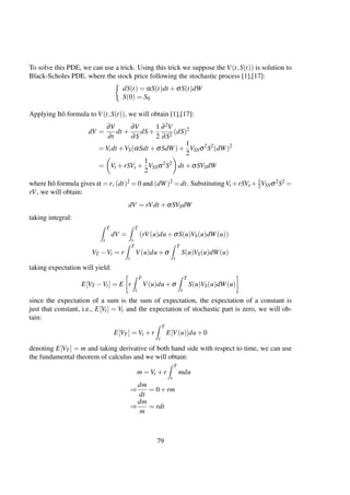 To solve this PDE, we can use a trick. Using this trick we suppose the V(t,S(t)) is solution to
Black-Scholes PDE. where the stock price following the stochastic process [1],[17]:
dS(t) = αS(t)dt +σS(t)dW
S(0) = S0
Applying Itô formula to V(t,S(t)), we will obtain [1],[17]:
dV =
∂V
∂t
dt +
∂V
∂S
dS+
1
2
∂2V
∂S2
(dS)2
= Vtdt +VS(αSdt +σSdW)+
1
2
VSSσ2
S2
(dW)2
= Vt +rSVs +
1
2
VSSσ2
S2
dt +σSVSdW
where Itô formula gives α = r, (dt)2 = 0 and (dW)2 = dt. SubstitutingVt +rSVs + 1
2VSSσ2S2 =
rV, we will obtain:
dV = rVdt +σSVSdW
taking integral:
T
t
dV =
T
t
(rV(u)du+σS(u)VS(u)dW(u))
VT −Vt = r
T
t
V(u)du+σ
T
t
S(u)VS(u)dW(u)
taking expectation will yield:
E[VT −Vt] = E r
T
t
V(u)du+σ
T
t
S(u)VS(u)dW(u)
since the expectation of a sum is the sum of expectation, the expectation of a constant is
just that constant, i.e., E[Vt] = Vt and the expectation of stochastic part is zero, we will ob-
tain:
E[VT ] = Vt +r
T
t
E[V(u)]du+0
denoting E[VT ] = m and taking derivative of both hand side with respect to time, we can use
the fundamental theorem of calculus and we will obtain:
m = Vt +r
T
t
mdu
⇒
dm
dt
= 0+rm
⇒
dm
m
= rdt
79
 