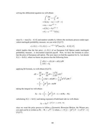 solving this differential equation we will obtain:
T
t
dm
m
= r
T
t
dt
⇒ln(mT −mt) = r(T −t)
⇒mT = mter(T−t)
⇒E[VT ] = Vter(T−t)
⇒Vt = e−r(T−t)
E[VT ]
since VT = max{ST −K,0} and random variable ST follows the stochastic process under equi-
valent martingale probability measure, we can write [1],[17]:
c(t,S(t)) = V(t,S(t)) = e−r(T−t)
EQ
[max{ST −K,0}|Ft]
which implies that the fair price, c(t,S(t)) of an European Call Option under martingale
probability measure , is discounted expected payoff. Now, we have the formula to calcu-
late the price of European call option. The next step is to ﬁnd the equation for ST . Let denote
X(t) = lnS(t), where we know our process has the following form.
dS(t) = rS(t)dt +σS(t)dW
S(0) = S0
applying Itô formula, we will obtain [1],[17]:
dX =
∂X
∂t
dt +
∂X
∂S
dS+
1
2
∂2X
∂S2
(dS)2
= 0+
1
S
(rSdt +σSdW)+
1
2
−1
S2
σ2
S2
(dW)2
= r −
1
2
σ2
dt +σdW
taking the integral we will obtain:
XT −Xt = r −
1
2
σ2
(T −t)+σ(WT −Wt)
substituting X(t) = lnS(t) and taking exponent of both hand side we will obtain:
ST = Ste(r−1
2 σ2
)(T−t)+σ(WT −Wt)
since we want the price process to follow a Geometric Brownian Motion, the Wiener pro-
cess part can be re-written as WT −Wt =
√
T −tz where, z ∼ N r − 1
2σ2 (T −t),σ2(T −t)
[1],[17].
80
 