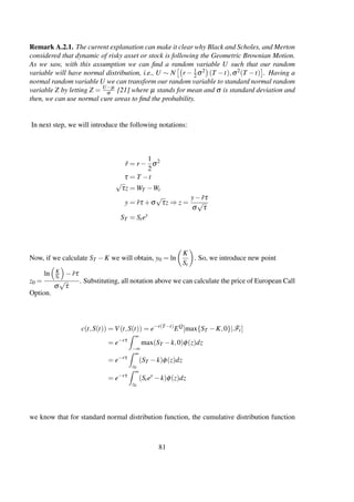 Remark A.2.1. The current explanation can make it clear why Black and Scholes, and Merton
considered that dynamic of risky asset or stock is following the Geometric Brownian Motion.
As we saw, with this assumption we can ﬁnd a random variable U such that our random
variable will have normal distribution, i.e., U ∼ N r − 1
2σ2 (T −t),σ2(T −t) . Having a
normal random variable U we can transform our random variable to standard normal random
variable Z by letting Z = U−µ
σ [21] where µ stands for mean and σ is standard deviation and
then, we can use normal cure areas to ﬁnd the probability.
In next step, we will introduce the following notations:
˜r = r −
1
2
σ2
τ = T −t
√
τz = WT −Wt
y = ˜rτ +σ
√
τz ⇒ z =
y− ˜rτ
σ
√
τ
ST = Stey
Now, if we calculate ST −K we will obtain, y0 = ln
K
St
. So, we introduce new point
z0 =
ln K
St
− ˜rτ
σ
√
τ
. Substituting, all notation above we can calculate the price of European Call
Option.
c(t,S(t)) = V(t,S(t)) = e−r(T−t)
EQ
[max{ST −K,0}|Ft]
= e−rτ
∞
−∞
max(ST −k,0)φ(z)dz
= e−rτ
∞
z0
(ST −k)φ(z)dz
= e−rτ
∞
z0
(Stey
−k)φ(z)dz
we know that for standard normal distribution function, the cumulative distribution function
81
 