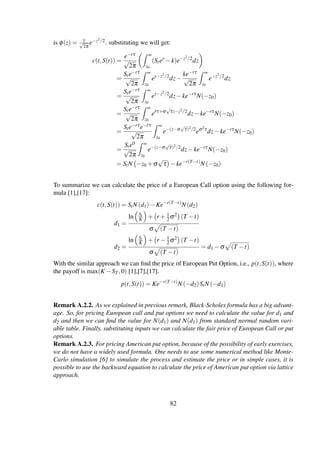is φ(z) = 1√
2π
e−z2/2. substituting we will get:
c(t,S(t)) =
e−rτ
√
2π
∞
z0
(Stey
−k)e−z2/2
dz
=
Ste−rτ
√
2π
∞
z0
ey−z2/2
dz−
ke−rτ
√
2π
∞
z0
e−z2/2
dz
=
Ste−rτ
√
2π
∞
z0
ey−z2/2
dz−ke−rτ
N(−z0)
=
Ste−rτ
√
2π
∞
z0
e˜rτ+σ
√
τz−z2/2
dz−ke−rτ
N(−z0)
=
Ste−rτe−˜rτ
√
2π
∞
z0
e−(z−σ
√
τ)2/2
eσ2τ
dz−ke−rτ
N(−z0)
=
Ste0
√
2π
∞
z0
e−(z−σ
√
τ)2/2
dz−ke−rτ
N(−z0)
= StN −z0 +σ
√
τ −ke−r(T−t)
N (−z0)
To summarize we can calculate the price of a European Call option using the following for-
mula [1],[17]:
c(t,S(t)) = StN (d1)−Ke−r(T−t)
N (d2)
d1 =
ln St
K + r + 1
2σ2 (T −t)
σ (T −t)
d2 =
ln St
K + r − 1
2σ2 (T −t)
σ (T −t)
= d1 −σ (T −t)
With the similar approach we can ﬁnd the price of European Put Option, i.e., p(t,S(t)), where
the payoff is max(K −ST ,0) [1],[7],[17].
p(t,S(t)) = Ke−r(T−t)
N (−d2)StN (−d1)
Remark A.2.2. As we explained in previous remark, Black-Scholes formula has a big advant-
age. So, for pricing European call and put options we need to calculate the value for d1 and
d2 and then we can ﬁnd the value for N(d1) and N(d1) from standard normal random vari-
able table. Finally, substituting inputs we can calculate the fair price of European Call or put
options.
Remark A.2.3. For pricing American put option, because of the possibility of early exercises,
we do not have a widely used formula. One needs to use some numerical method like Monte-
Carlo simulation [6] to simulate the process and estimate the price or in simple cases, it is
possible to use the backward equation to calculate the price of American put option via lattice
approach.
82
 