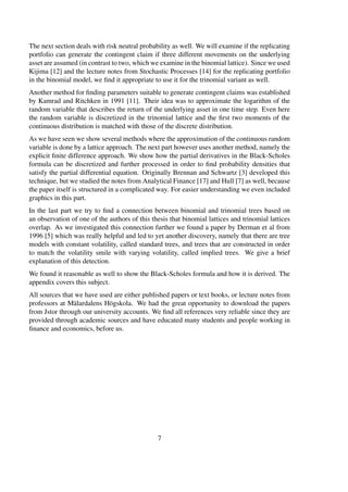 The next section deals with risk neutral probability as well. We will examine if the replicating
portfolio can generate the contingent claim if three different movements on the underlying
asset are assumed (in contrast to two, which we examine in the binomial lattice). Since we used
Kijima [12] and the lecture notes from Stochastic Processes [14] for the replicating portfolio
in the binomial model, we ﬁnd it appropriate to use it for the trinomial variant as well.
Another method for ﬁnding parameters suitable to generate contingent claims was established
by Kamrad and Ritchken in 1991 [11]. Their idea was to approximate the logarithm of the
random variable that describes the return of the underlying asset in one time step. Even here
the random variable is discretized in the trinomial lattice and the ﬁrst two moments of the
continuous distribution is matched with those of the discrete distribution.
As we have seen we show several methods where the approximation of the continuous random
variable is done by a lattice approach. The next part however uses another method, namely the
explicit ﬁnite difference approach. We show how the partial derivatives in the Black-Scholes
formula can be discretized and further processed in order to ﬁnd probability densities that
satisfy the partial differential equation. Originally Brennan and Schwartz [3] developed this
technique, but we studied the notes from Analytical Finance [17] and Hull [7] as well, because
the paper itself is structured in a complicated way. For easier understanding we even included
graphics in this part.
In the last part we try to ﬁnd a connection between binomial and trinomial trees based on
an observation of one of the authors of this thesis that binomial lattices and trinomial lattices
overlap. As we investigated this connection further we found a paper by Derman et al from
1996 [5] which was really helpful and led to yet another discovery, namely that there are tree
models with constant volatility, called standard trees, and trees that are constructed in order
to match the volatility smile with varying volatility, called implied trees. We give a brief
explanation of this detection.
We found it reasonable as well to show the Black-Scholes formula and how it is derived. The
appendix covers this subject.
All sources that we have used are either published papers or text books, or lecture notes from
professors at Mälardalens Högskola. We had the great opportunity to download the papers
from Jstor through our university accounts. We ﬁnd all references very reliable since they are
provided through academic sources and have educated many students and people working in
ﬁnance and economics, before us.
7
 