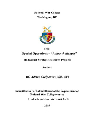 1
National War College
Washington, DC
Title:
Special Operations – “future challenges”
(Individual Strategic Research Project)
Author:
BG Adrian Ciolponea (ROU-SF)
Submitted in Partial fulfillment of the requirement of
National War College course
Academic Advisor: Bernard Cole
2015
 