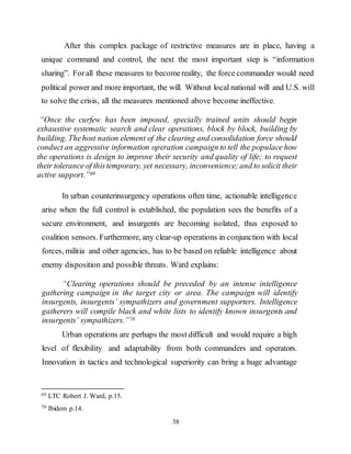 38
After this complex package of restrictive measures are in place, having a
unique command and control, the next the most important step is “information
sharing”. Forall these measures to becomereality, the force commander would need
political power and more important, the will. Without local national will and U.S. will
to solve the crisis, all the measures mentioned above become ineffective.
“Once the curfew has been imposed, specially trained units should begin
exhaustive systematic search and clear operations, block by block, building by
building. Thehost nation element of the clearing and consolidation force should
conduct an aggressive information operation campaign to tell the populace how
the operations is design to improve their security and quality of life; to request
their tolerance of thistemporary, yet necessary, inconvenience;and to solicit their
active support.”69
In urban counterinsurgency operations often time, actionable intelligence
arise when the full control is established, the population sees the benefits of a
secure environment, and insurgents are becoming isolated, thus exposed to
coalition sensors. Furthermore, any clear-up operations in conjunction with local
forces, militia and other agencies, has to be based on reliable intelligence about
enemy disposition and possible threats. Ward explains:
“Clearing operations should be preceded by an intense intelligence
gathering campaign in the target city or area. The campaign will identify
insurgents, insurgents’ sympathizers and government supporters. Intelligence
gatherers will compile black and white lists to identify known insurgents and
insurgents’ sympathizers.”70
Urban operations are perhaps the most difficult and would require a high
level of flexibility and adaptability from both commanders and operators.
Innovation in tactics and technological superiority can bring a huge advantage
69 LTC Robert J. Ward, p.15.
70 Ibidem p.14.
 
