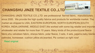 CHANGSHU JINZE TEXTILE CO.,LTD are professional flannel fabric, manufacturers
since 2000. We provide the high quality fabrice and products for worldwide market. The
market we shipped to USA, EASTERN EUROPEAN, NORTH EUROPEAN,SOUTH
KOREA, INDIA,UKRAINE, MIDDLE EAST,We worked with some big retailer and importer
wholesaler and retailer for more than 10 years. Many kinds of the product(coral fleece
fabric,shu velveteen fabric, sherpa fabric, polar fleece, 3 sets, 4 sets, pajams,baby blanke
bathrobe, homewear, cushion pillow.etc)wanted, Plz contact us right now!
Read original
CHANGSHU JINZE TEXTILE CO.,LTD
 