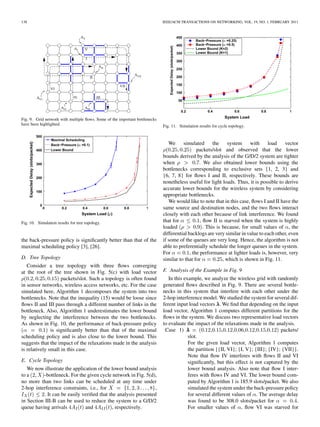 138                                                                          IEEE/ACM TRANSACTIONS ON NETWORKING, VOL. 19, NO. 1, FEBRUARY 2011




Fig. 9. Grid network with multiple ﬂows. Some of the important bottlenecks
have been highlighted.                                                       Fig. 11. Simulation results for cycle topology.



                                                                                We     simulated        the     system    with    load    vector
                                                                                               packets/slot and observed that the lower
                                                                             bounds derived by the analysis of the G/D/2 system are tighter
                                                                             when               . We also obtained lower bounds using the
                                                                             bottlenecks corresponding to exclusive sets {1, 2, 3} and
                                                                             {6, 7, 8} for ﬂows I and II, respectively. These bounds are
                                                                             nonetheless useful for light loads. Thus, it is possible to derive
                                                                             accurate lower bounds for the wireless system by considering
                                                                             appropriate bottlenecks.
                                                                                We would like to note that in this case, ﬂows I and II have the
                                                                             same source and destination nodes, and the two ﬂows interact
                                                                             closely with each other because of link interference. We found
Fig. 10. Simulation results for tree topology.                               that for            , ﬂow II is starved when the system is highly
                                                                             loaded                . This is because, for small values of , the
                                                                             differential backlogs are very similar in value to each other, even
the back-pressure policy is signiﬁcantly better than that of the             if some of the queues are very long. Hence, the algorithm is not
maximal scheduling policy [3], [26].                                         able to preferentially schedule the longer queues in the system.
                                                                             For           , the performance at lighter loads is, however, very
D. Tree Topology                                                             similar to that for             , which is shown in Fig. 11.
   Consider a tree topology with three ﬂows converging
at the root of the tree shown in Fig. 5(c) with load vector                  F. Analysis of the Example in Fig. 9
                    packets/slot. Such a topology is often found                In this example, we analyze the wireless grid with randomly
in sensor networks, wireless access networks, etc. For the case              generated ﬂows described in Fig. 9. There are several bottle-
simulated here, Algorithm 1 decomposes the system into two                   necks in this system that interfere with each other under the
bottlenecks. Note that the inequality (15) would be loose since              2-hop interference model. We studied the system for several dif-
ﬂows II and III pass through a different number of links in the              ferent input load vectors . We ﬁnd that depending on the input
bottleneck. Also, Algorithm 1 underestimates the lower bound                 load vector, Algorithm 1 computes different partitions for the
by neglecting the interference between the two bottlenecks.                  ﬂows in the system. We discuss two representative load vectors
As shown in Fig. 10, the performance of back-pressure policy                 to evaluate the impact of the relaxations made in the analysis.
               is signiﬁcantly better than that of the maximal                Case 1)                                                  packets/
scheduling policy and is also close to the lower bound. This                              slot.
suggests that the impact of the relaxations made in the analysis                          For the given load vector, Algorithm 1 computes
is relatively small in this case.                                                         the partition {{II, VI}; {I, V}; {III}; {IV}; {VII}}.
                                                                                          Note that ﬂow IV interferes with ﬂows II and VI
E. Cycle Topology                                                                         signiﬁcantly, but this effect is not captured by the
   We now illustrate the application of the lower bound analysis                          lower bound analysis. Also note that ﬂow I inter-
to a       -bottleneck. For the given cycle network in Fig. 5(d),                         feres with ﬂows IV and VI. The lower bound com-
no more than two links can be scheduled at any time under                                 puted by Algorithm 1 is 185.9 slots/packet. We also
2-hop interference constraints, i.e., for                        ,                        simulated the system under the back-pressure policy
           . It can be easily veriﬁed that the analysis presented                         for several different values of . The average delay
in Section III-B can be used to reduce the system to a G/D/2                              was found to be 308.0 slots/packet for              .
queue having arrivals          and           , respectively.                              For smaller values of , ﬂow VI was starved for
 