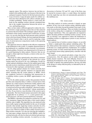 140                                                                  IEEE/ACM TRANSACTIONS ON NETWORKING, VOL. 19, NO. 1, FEBRUARY 2011



      capacity region. This analysis, however, has not been ex-      discussions in Sections V-E and V-F, some of the ﬂows may
      tended to the multihop trafﬁc case because of the lack of an   be starved for resources when is small. Hence, the intuition
      analogous Lyapunov function for the back-pressure policy.      from the single-hop case does not automatically generalize to
   • Large deviations: Large deviation results for cellular sys-     the multihop case.
      tems have been obtained in [25], [28] to calculate queue-
      overﬂow probability. Similar analysis is much more dif-                                 VII. CONCLUSION
      ﬁcult for the multihop wireless network considered here
      due to the complex interactions between the arrival, ser-         The delay analysis of wireless networks is largely an open
      vice, and backlog process.                                     problem. In fact, even in the wireline setting, obtaining analyt-
   Here, we have taken a different approach to reduce the wire-      ical results on the delay beyond the product form types of net-
less network to single queueing systems that are then analyzed       works has posed great challenges. These are further exacerbated
to construct the lower bound. This technique captures the essen-     in the wireless setting due to complexity of scheduling needed
tial features of the wireless network and is useful since, in many   to mitigate interference. Thus, new approaches are required to
cases, we can also ﬁnd that the back-pressure policy performs        address the delay problem in multihop wireless systems. To this
close to the lower bound. Perhaps, the most important advantage      end, we develop a new approach to reduce the bottlenecks in
of the lower bound is that it can be used for analyzing a large      a multihop wireless to single-queue systems to carry out lower
class of arrival processes using known results in the queueing       bound analysis.
literature [6].                                                         For a special class of wireless systems (cliques), we are able
   Our approach, however, depends on the efﬁcient computation        to obtain a sample-path delay-optimal scheduling policy. We
of the bottlenecks in the system. A complete characterization of     also obtain policies that minimize a function of queue lengths
the bottlenecks in a multihop wireless network is an extremely       at all times on a sample-path basis. Furthermore, for a tandem
difﬁcult problem. Exclusive sets characterized in [14] prove to      queueing system, we show numerically that the expected delay
be a good beginning for delay analysis. However, they are not        of a previously known delay-optimal policy coincides with the
enough to obtain tight lower bounds, as shown in the case of a       lower bound.
cyclic network.                                                         The analysis is very general and admits a large class of ar-
   The design of a delay-optimal policy that achieves minimum        rival processes. Also, the analysis can be readily extended to
possible average delay of packets in the network for a given         handle channel variations. The main difﬁculty, however is in
routing matrix has proved to be very challenging. Except for         identifying the bottlenecks in the system. The lower bound not
a delay-optimal scheduling scheme for the tandem queue under         only helps us identify near-optimal policies, but may also help
the node-exclusive interference model derived in [24], no result     in the design of a delay-efﬁcient policy as indicated by the nu-
is known for other topologies and interference models.               merical studies.
   In [27], delay-optimal schemes for wireless networks have
been proposed, which typically minimize an expected delay                                         REFERENCES
metric assuming that the system behaves as M/M/1. Given                 [1] H. Balakrishnan, C. Barrett, V. Kumar, M. Marathe, and S. Thite, “The
the complexity involved in scheduling link transmissions in                 distance-2 matching problem and its relationship to the maclayer ca-
                                                                            pacity of ad hoc networks,” IEEE J. Sel. Areas Commun., vol. 22, no.
a multihop wireless system, the M/M/1 approximation is too                  6, pp. 1069–1079, Aug. 2004.
coarse.                                                                 [2] L. Bui, R. Srikant, and A. L. Stolyar, “Novel architectures and algo-
   In [13], the authors propose a policy that guarantees that the           rithms for delay reduction in back-pressure scheduling and routing,”
                                                                            Comput. Res. Repository 2009, abs/0901.1312.
per-ﬂow end–end packet delay is within a constant factor of the         [3] P. Chaporkar, K. Kar, and S. Sarkar, “Throughput guarantees through
optimal, for a node-exclusive interference model, whenever the              maximal scheduling in wireless networks,” in Proc. 43rd Annu.
input load is within 1/5 of the capacity region . The analysis              Allerton Conf. Commun., Control, Comput., 2005, pp. 1557–1567.
                                                                        [4] J. G. Dai and W. Lin, “Maximum pressure policies in stochastic pro-
is carried out for Poisson trafﬁc using Kelly’s theorem for quasi-          cessing networks,” Oper. Res., vol. 53, pp. 197–218, 2005.
reversible networks. The “poissonation” scheme mentioned in             [5] J. G. Dai and W. Lin, “Asymptotic optimality of maximum pressure
[13, Sec. 9] can, however, cause the delay of the system to grow            policies in stochastic processing networks,” 2007.
                                                                        [6] H. Dupuis and B. Hajek, “A simple formula for mean multiplexing
substantially. The lower bound analysis presented in this paper             delay for independent regenerative sources,” Queue. Syst. Theory
is applicable for an arbitrary          , a more general class of           Appl., vol. 16, pp. 195–239, 1994.
arrival processes, and more general interference constraints.           [7] A. Feldmann, N. Kammenhuber, O. Maennel, B. Maggs, R. D. Prisco,
                                                                            and R. Sundaram, “A methodology for estimating interdomain Web
   The MWM- algorithm was studied for switches by [15], and                 trafﬁc demand,” in Proc. IMC, 2004, pp. 322–335.
their simulations suggest that the delay of the system reduces          [8] L. Georgiadis, M. J. Neely, and L. Tassiulas, Resource Allocation and
with the value of alpha. This algorithm was also analyzed in the            Cross-Layer Control in Wireless Networks, Foundations and Trends in
                                                                            Networking. Delft, The Netherlands: Now, 2006, vol. 1.
heavy trafﬁc regime using ﬂuid models for the case of switched          [9] G. R. Gupta, S. Sanghavi, and N. B. Shroff, “Node weighted sched-
networks (that include single-hop wireless networks) by [22],               uling,” in Proc. SIGMETRICS-Performance, Jun. 2009, pp. 97–108.
and it was conjectured that the delay of the system reduces as         [10] G. R. Gupta, S. Sanghavi, S. Sanghavi, and N. B. Shroff, “Workload
                                                                            optimality in switches without arrivals,” SIGMETRICS Perform. Eval.
goes to zero. However neither of these studies focused on mul-              Rev., vol. 37, no. 2, pp. 36–38, Oct. 2009.
tihop wireless networks. It is also not clear that the multiplica-     [11] G. R. Gupta and N. B. Shroff, “Delay analysis for wireless networks
tive state-space collapse observed for the MWM- policy for                  with single hop trafﬁc and general interference constrains,” IEEE/ACM
                                                                            Trans. Netw., vol. 18, no. 2, pp. 393–405, Apr. 2010.
switched networks will also be observed with the back-pressure         [12] ILOG solver CPLEX IBM, Armonk, NY, 2007 [Online]. Available:
policy for multihop wireless networks. As noted by us in the                http://www.ilog.com/products/cplex/
 