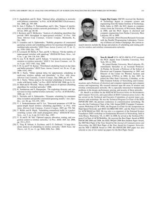 GUPTA AND SHROFF: DELAY ANALYSIS AND OPTIMALITY OF SCHEDULING POLICIES FOR MULTIHOP WIRELESS NETWORKS                                                         141



  [13] S. Jagabathula and D. Shah, “Optimal delay scheduling in networks                                     Gagan Raj Gupta (SM’09) received the Bachelor
       with arbitrary constraints,” in Proc. ACM SIGMETRICS-Performance,                                     of Technology degree in computer science and
       Jun. 2008, pp. 395–406.                                                                               engineering from the Indian Institute of Technology,
  [14] K. Jain, J. Padhye, V. Padmanabhan, and L. Qiu, “Impact of interfer-                                  Delhi, India, in 2005, the M.S. degree in computer
       ence on multi-hop wireless network performance,” in Proc. ACM Mo-                                     science from the University of Wisconsin, Madison,
       biCom, 2003, pp. 66–80.                                                                               in 2006, and the Ph.D. degree in electrical and
  [15] I. Keslassy and N. McKeown, “Analysis of scheduling algorithms that                                   computer engineering from Purdue University, West
       provide 100% throughput in input-queued switches,” in Proc. 39th                                      Lafayette, IN, in 2009.
       Annu. Allerton Conf. Commun., Control, Comput., Monticello, IL,                                          He is currently a Post-Doctoral Research Associate
       Oct. 2001.                                                                                            with the Parallel Programming Laboratory, Univer-
  [16] T. Leandros and A. Ephremides, “Stability properties of constrained                                   sity of Illinois at Urbana–Champaign. His current re-
       queueing systems and scheduling policies for maximum throughput in         search interests include the design and analysis of scheduling and routing poli-
       multihop radio networks,” IEEE Trans. Autom. Control, vol. 37, no. 12,     cies for wireless and wireline communication networks.
       pp. 1936–1948, Dec. 1992.
  [17] E. Leonardi, M. Mellia, F. Neri, and M. A. Marsan, “On the stability of
       input-queued switches with speed-up,” IEEE/ACM Trans. Netw., vol.
       9, no. 1, pp. 104–118, Feb. 2001.                                                                      Ness B. Shroff (S’91–M’93–SM’01–F’07) received
  [18] X. Lin, N. B. Shroff, and R. Srikant, “A tutorial on cross-layer opti-                                 the Ph.D. degree from Columbia University, New
       mization in wireless networks,” IEEE J. Sel. Areas Commun., vol. 24,                                   York, NY, in 1994.
       no. 8, pp. 1452–1463, Aug. 2006.                                                                          He joined Purdue University, West Lafayette, IN,
  [19] S. H. Lu and P. R. Kumar, “Distributed scheduling based on due dates                                   immediately thereafter as an Assistant Professor.
       and buffer priorities,” IEEE Trans. Autom. Control, vol. 36, no. 12, pp.                               At Purdue, he became a Professor of the School of
       1406–1416, 1991.                                                                                       Electrical and Computer Engineering in 2003 and
  [20] M. J. Neely, “Order optimal delay for opportunistic scheduling in                                      Director of the Center for Wireless Systems and
       multi-user wireless uplinks and downlinks,” in Proc. 44th Annu.                                        Applications (CWSA) in 2004. In July 2007, he
       Allerton Conf. Commun., Control, Comput., Sep. 2006, pp. 67–76.                                        joined the Ohio State University, Columbus, as the
  [21] M. J. Neely, “Delay analysis for maximal scheduling in wireless net-                                   Ohio Eminent Scholar of Networking and Commu-
       works with bursty trafﬁc,” in Proc. IEEE INFOCOM, 2008, pp. 6–10.          nications and a Professor of electrical and computer engineering and computer
  [22] D. Shah and D. Wischik, “Heavy trafﬁc analysis of optimal scheduling       science and engineering. His research interests span the areas of wireless and
       algorithms for switched networks,” 2008.                                   wireline communication networks. He is especially interested in fundamental
  [23] K. Sundaresan and S. Rangarajan, “On exploiting diversity and spa-         problems in the design, performance, pricing, and security of these networks.
       tial reuse in relay-enabled wireless networks,” in Proc. ACM MobiHoc,         Dr. Shroff is an Editor for the IEEE/ACM TRANSACTIONS ON NETWORKING
       2008, pp. 13–22.                                                           and Computer Networks, and a past editor of IEEE Communications Letters. He
  [24] L. Tassiulas and A. Ephremides, “Dynamic scheduling for minimum            has served on the Technical and Executive Committees of several major con-
       delay in tandem and parallel constrained queueing models,” Ann. Oper.      ferences and workshops. He was the Technical Program Co-Chair of the IEEE
       Res., vol. 48, pp. 333–355, 1993.                                          INFOCOM 2003, the premier conference in communication networking. He
  [25] V. J. Venkataramanan and X. Lin, “Structural properties of LDP for         was also the Conference Chair of the 14th Annual IEEE Computer Communi-
       queue-length based wireless scheduling algorithms,” in Proc. 45th          cations Workshop (CCW 1999), the Program Co-Chair for the Symposium on
       Annu. Allerton Conf. Commun., Control, Comput., 2007, pp. 759–766.         High-Speed Networks and IEEE GLOBECOM 2001, and the Panel Co-Chair
  [26] T. Weller and B. Hajek, “Scheduling nonuniform trafﬁc in a packet-         for ACM MobiCom 2002. He was also a co-organizer of the National Science
       switching system with small propagation delay,” IEEE/ACM Trans.            Foundation (NSF) workshop on Fundamental Research in Networking, held in
       Netw., vol. 5, no. 6, pp. 813–823, Dec. 1997.                              Arlie House, Warrenton, VA, in 2003. In 2008, he served as the Technical Pro-
  [27] Y. Xi and E. M. Yeh, “Optimal capacity allocation, routing, and con-       gram Co-Chair of ACM MobiHoc. He received the Best Paper Award at IEEE
       gestion control in wireless networks,” in Proc. IEEE. ISIT, Jul. 2006,     INFOCOM 2006 and 2008, the IEEE IWQoS 2006 Best Student Paper Award,
       pp. 2511–2515.                                                             the 2005 Best Paper of the Year Award for the Journal of Communications and
  [28] L. Ying, R. Srikant, A. Eryilmaz, and G. E. Dullerud, “A large devi-       Networking, the 2003 Best Paper of the Year Award for Computer Networks,
       ations analysis of scheduling in wireless networks,” IEEE Trans. Inf.      and the NSF CAREER Award in 1996. His INFOCOM 2005 paper was also
       Theory, vol. 52, no. 11, pp. 5088–5098, Nov. 2006.                         selected as one of two runner-up papers for the Best Paper Award.
 