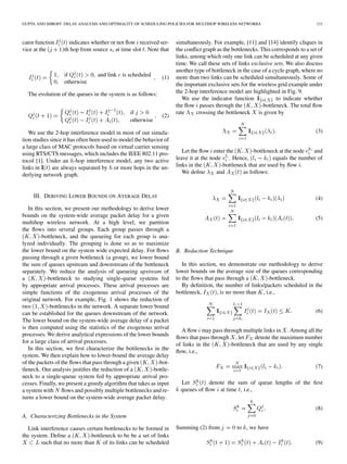 GUPTA AND SHROFF: DELAY ANALYSIS AND OPTIMALITY OF SCHEDULING POLICIES FOR MULTIHOP WIRELESS NETWORKS                               131



cator function      indicates whether or not ﬂow received ser-       simultaneously. For example, [11] and [14] identify cliques in
vice at the       th hop from source at time slot . Note that        the conﬂict graph as the bottlenecks. This corresponds to a set of
                                                                     links, among which only one link can be scheduled at any given
                                                                     time. We call these sets of links exclusive sets. We also discuss
                                                                     another type of bottleneck in the case of a cycle graph, where no
                  if             and link is scheduled        (1)    more than two links can be scheduled simultaneously. Some of
                  otherwise                                          the important exclusive sets for the wireless grid example under
  The evolution of the queues in the system is as follows:           the 2-hop interference model are highlighted in Fig. 9.
                                                                        We use the indicator function             to indicate whether
                                                                     the ﬂow passes through the            -bottleneck. The total ﬂow
                                                if                   rate     crossing the bottleneck is given by
                                                              (2)
                                                otherwise

   We use the 2-hop interference model in most of our simula-                                                                      (3)
tion studies since it has often been used to model the behavior of
a large class of MAC protocols based on virtual carrier sensing
using RTS/CTS messages, which includes the IEEE 802.11 pro-             Let the ﬂow enter the          -bottleneck at the node  and
tocol [1]. Under an -hop interference model, any two active          leave it at the node . Hence,              equals the number of
links in      are always separated by or more hops in the un-        links in the        -bottleneck that are used by ﬂow .
derlying network graph.                                                 We deﬁne       and         as follows:



     III. DERIVING LOWER BOUNDS ON AVERAGE DELAY                                                                                   (4)
   In this section, we present our methodology to derive lower
bounds on the system-wide average packet delay for a given                                                                         (5)
multihop wireless network. At a high level, we partition
the ﬂows into several groups. Each group passes through a
        -bottleneck, and the queueing for each group is ana-
lyzed individually. The grouping is done so as to maximize
the lower bound on the system wide expected delay. For ﬂows          B. Reduction Technique
passing through a given bottleneck (a group), we lower bound
the sum of queues upstream and downstream of the bottleneck             In this section, we demonstrate our methodology to derive
separately. We reduce the analysis of queueing upstream of           lower bounds on the average size of the queues corresponding
a          -bottleneck to studying single-queue systems fed          to the ﬂows that pass through a         -bottleneck.
by appropriate arrival processes. These arrival processes are           By deﬁnition, the number of links/packets scheduled in the
simple functions of the exogenous arrival processes of the           bottleneck,        , is no more than , i.e.,
original network. For example, Fig. 1 shows the reduction of
two         -bottlenecks in the network. A separate lower bound
can be established for the queues downstream of the network.                                                                       (6)
The lower bound on the system-wide average delay of a packet
is then computed using the statistics of the exogenous arrival
                                                                       A ﬂow may pass through multiple links in . Among all the
processes. We derive analytical expressions of the lower bounds
                                                                     ﬂows that pass through , let     denote the maximum number
for a large class of arrival processes.
                                                                     of links in the       -bottleneck that are used by any single
   In this section, we ﬁrst characterize the bottlenecks in the
                                                                     ﬂow, i.e.,
system. We then explain how to lower-bound the average delay
of the packets of the ﬂows that pass through a given         -bot-
                                                                                                                                   (7)
tleneck. Our analysis justiﬁes the reduction of a         -bottle-
neck to a single-queue system fed by appropriate arrival pro-
cesses. Finally, we present a greedy algorithm that takes as input     Let        denote the sum of queue lengths of the ﬁrst
a system with ﬂows and possibly multiple bottlenecks and re-           queues of ﬂow at time , i.e.,
turns a lower bound on the system-wide average packet delay.
                                                                                                                                   (8)
A. Characterizing Bottlenecks in the System

  Link interference causes certain bottlenecks to be formed in       Summing (2) from           to , we have
the system. Deﬁne a         -bottleneck to be be a set of links
        such that no more than of its links can be scheduled                                                                       (9)
 