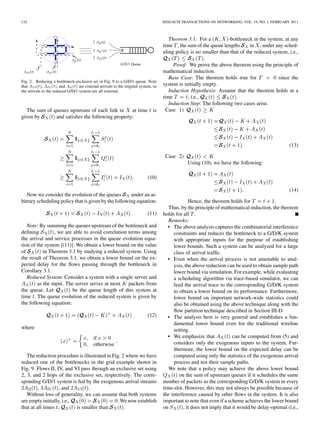 132                                                                             IEEE/ACM TRANSACTIONS ON NETWORKING, VOL. 19, NO. 1, FEBRUARY 2011



                                                                                   Theorem 3.1: For a          -bottleneck in the system, at any
                                                                                time , the sum of the queue lengths       in , under any sched-
                                                                                uling policy is no smaller than that of the reduced system, i.e.,
                                                                                                    .
                                                                                     Proof: We prove the above theorem using the principle of
                                                                                mathematical induction.
                                                                                   Base Case: The theorem holds true for               since the
Fig. 2. Reducing a bottleneck-exclusive set in Fig. 9 to a G/D/1 queue. Note
that A (t), A (t), and A (t) are external arrivals to the original system, so   system is initially empty.
the arrivals to the reduced G/D/1 system are all external.                         Induction Hypothesis: Assume that the theorem holds at a
                                                                                time        , i.e.,                .
                                                                                   Induction Step: The following two cases arise.
   The sum of queues upstream of each link in     at time                 is     Case 1)
given by       and satisﬁes the following property:




                                                                                                                                              (13)

                                                                                 Case 2)
                                                                                            Using (10), we have the following:

                                                                       (10)

                                                                                                                                              (14)
   Now we consider the evolution of the queues        under an ar-
bitrary scheduling policy that is given by the following equation:                           Hence, the theorem holds for              .
                                                                                   Thus, by the principle of mathematical induction, the theorem
                                                                       (11)     holds for all .
                                                                                   Remarks:
   Note: By summing the queues upstream of the bottleneck and                     • The above analysis captures the combinatorial interference
deﬁning          , we are able to avoid correlation terms among                      constraints and reduces the bottleneck to a G/D/K system
the arrival and service processes in the queue evolution equa-                       with appropriate inputs for the purpose of establishing
tion of the system [(11)]. We obtain a lower bound on the value                      lower bounds. Such a system can be analyzed for a large
of         in Theorem 3.1 by studying a reduced system. Using                        class of arrival trafﬁc.
the result of Theorem 3.1, we obtain a lower bound on the ex-                     • Even when the arrival process is not amenable to anal-
pected delay for the ﬂows passing through the bottleneck in                          ysis, the above reduction can be used to obtain sample path
Corollary 3.1.                                                                       lower bound via simulation. For example, while evaluating
   Reduced System: Consider a system with a single server and                        a scheduling algorithm via trace-based simulator, we can
        as the input. The server serves at most     packets from                     feed the arrival trace to the corresponding G/D/K system
the queue. Let           be the queue length of this system at                       to obtain a lower bound on its performance. Furthermore,
time . The queue evolution of the reduced system is given by                         lower bound on important network-wide statistics could
the following equation:                                                              also be obtained using the above technique along with the
                                                                                     ﬂow partition technique described in Section III-D.
                                                                       (12)       • The analysis here is very general and establishes a fun-
                                                                                     damental lower bound even for the traditional wireline
where                                                                                setting.
                                         if                                       • We emphasize that              can be computed from (5) and
                                         otherwise                                   considers only the exogenous inputs to the system. Fur-
                                                                                     thermore, the lower bound on the expected delay can be
   The reduction procedure is illustrated in Fig. 2 where we have                    computed using only the statistics of the exogenous arrival
reduced one of the bottlenecks in the grid example shown in                          process and not their sample paths.
Fig. 9. Flows II, IV, and VI pass through an exclusive set using                   We note that a policy may achieve the above lower bound
2, 3, and 2 hops of the exclusive set, respectively. The corre-                         on the sum of upstream queues if it schedules the same
sponding G/D/1 system is fed by the exogenous arrival streams                   number of packets as the corresponding G/D/K system in every
         ,         , and         .                                              time-slot. However, this may not always be possible because of
   Without loss of generality, we can assume that both systems                  the interference caused by other ﬂows in the system. It is also
are empty initially, i.e.,                     . We now establish               important to note that even if a scheme achieves the lower bound
that at all times ,        is smaller than         .                            on        , it does not imply that it would be delay-optimal (i.e.,
 