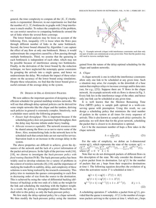 134                                                                    IEEE/ACM TRANSACTIONS ON NETWORKING, VOL. 19, NO. 1, FEBRUARY 2011



general, the time complexity to compute all the          -bottle-
necks is exponential. However, in our experiments we ﬁnd that
the number of         -bottlenecks in graphs with 2-hop interfer-
ence is much smaller. To reduce the complexity of the problem,
we can restrict ourselves to computing bottlenecks around the
set of links where the several ﬂows converge.
   The lower bound analysis may be loose on account of the
following. First, inequality (15) is loose when the ﬂows pass
through different number of links in the same bottleneck.
Second, the lower bound obtained by Algorithm 1 can capture
the effect of any ﬂow at only one bottleneck. Hence, it would          Fig. 3. Example network (clique) with interference constraints such that only
underestimate the congestion caused by a ﬂow passing through           one pair of nodes can communicate at any given time. Note that the packets may
multiple bottlenecks. Third, we assume that the queueing in            still need to traverse multiple hops.
each bottleneck is independent of each other, which may not
be possible because of interference among two bottlenecks.
                                                                       gained from the nature of the delay-optimal scheduling for the
Finally, in the derivation of the lower bound by the reduction
                                                                       clique and tandem networks.
technique, we have neglected the nonempty queue constraints
by grouping the arrivals into a single queue, and hence we             A. Clique
underestimate the delay. We evaluate the impact of these relax-
                                                                          A clique network is one in which the interference constraints
ations on the accuracy of the lower bound using simulations.
                                                                       allow only one link to be scheduled at any given time. Such
Despite these relaxations, we ﬁnd that the lower bound gives a
                                                                       a situation may arise, for example, in the downlink of a base
useful estimate of the average delay in the system.
                                                                       station that employs relays to increase coverage and/or data rates
                                                                       (see, for e.g., [23]). Suppose there are        ﬂows in the clique
          IV. DESIGN OF DELAY-EFFICIENT POLICIES                       network. An example network with six ﬂows is shown in Fig. 3.
                                                                       Every link lies in the interference range of the other, and hence
   We now address the important question of designing a delay-         only one link can be scheduled at any given time.
efﬁcient scheduler for general multihop wireless networks. We             It is well known that the Shortest Remaining Time
will see that although delay-optimal policies can be derived for       First (SRTF) policy is sample path optimal in a work-con-
some simple networks like the clique and the tandem, deriving          serving queue with preemption. Using this result, we can
such policies in general is extremely complex. Intuitively, such       design a scheduling policy that minimizes the total number
a scheduler must satisfy the following properties.                     of packets in the system at all times for every sequence of
  • Ensure high throughput: This is important because if the           arrivals. This is also known as sample-path delay optimality. In
      scheduling policy does not guarantee high throughput, then       particular, we will show that for the given network, scheduling
      the delay may become inﬁnite under heavy loading.                the packet that is closest to its destination is optimal.
  • Allocate resources equitably: The network resources must              Let be the maximum number of hops a ﬂow takes in the
      be shared among the ﬂows so as not to starve some of the         clique network
      ﬂows. Also, noninterfering links in the network have to be
      scheduled such that certain links are not starved for service.                                                                           (21)
      Starvation leads to an increase in the average delay in the
      system.                                                             For the sake of simplicity, we deﬁne an -dimensional
   The above properties are difﬁcult to achieve, given the dy-         vector      , which represents the state of the system:
namics of the network and the lack of a priori information of                                                                      ,
the packet arrival process. In the light of the previous work [16],    where                        .
[18], we choose to investigate the back-pressure policy with              Note that we do not distinguish packets of different ﬂows in
ﬁxed routing (Section IV-B). The back-pressure policy has been         this description of the state. We only consider the distance of
widely used to develop solutions for a variety of problems in          a given packet from its destination. Let         be the number
the context of wireless networks [8], [18]; and the importance of      of packets that are hops from their respective destinations
studying the tradeoffs in stability, delay, and complexity of these    at time . The following equation describes the evolution of
solutions is now being realized by the research community. This        when the activation vector is scheduled at time :
policy tries to maintain the queues corresponding to each ﬂow
in decreasing order of size from the source to the destination.
This is achieved by using the value of differential backlog (dif-
ference of backlogs at the two ends of a link) as the weight for                                                                    if
the link and scheduling the matching with the highest weight.                                                                                  (22)
As a result, the policy is throughput-optimal. Henceforth, we
shall refer to this policy as only the back-pressure policy.           A scheduling operation schedules a packet from             , pro-
   We ﬁrst study the delay-optimal policy for a clique network.        vided that the queue is nonempty.        is the number of exoge-
We then modify the back-pressure policy using the intuition            nous packets arriving to the system at time , which are hops
 