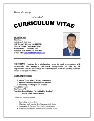 Yours sincerely
Murad ali
MURAD ALI
Abu Dhabi
United Arab Emirates
UAE Driver’s License No. 2219524
Place of Issued : Abu Dhabi, UAE
Mobile #00971 50-1635 246
Pakistan Mob. #00923018345185
E-mail add : amurad186@yahoo.com
OBJECTIVE : Looking for a challenging career in good organization, self-
enthusiastic and energetic individual strengthened to take up all
responsibility of the task assigned and completed with the quality expected
within the target constrains.
WorkExperienced
 Dusit Thani all day dining restaurant.
 Opener of the butchery in dusit thani
 Presently working in hot kitchen .
Five (5) Star Hotel
Abu Dhabi, UAE
Position : Demi Chef de Partie (in Hot Kitchen)
May 1, 2013 up to Present
Duties and Responsibilities :
 Reporting to Sous Chef
 Maintain high standards of hygiene at all times
 Supervise all Commis Chef and organize duty
 Prepares market list and order from main store
 