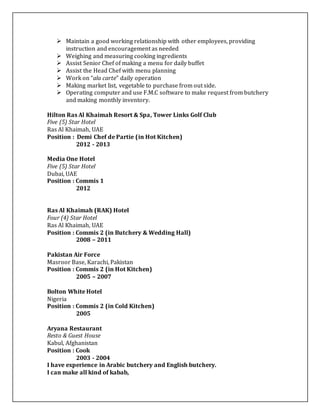  Maintain a good working relationship with other employees, providing
instruction and encouragement as needed
 Weighing and measuring cooking ingredients
 Assist Senior Chef of making a menu for daily buffet
 Assist the Head Chef with menu planning
 Work on “ala carte” daily operation
 Making market list, vegetable to purchase from out side.
 Operating computer and use F.M.C software to make request from butchery
and making monthly inventory.
Hilton Ras Al Khaimah Resort & Spa, Tower Links Golf Club
Five (5) Star Hotel
Ras Al Khaimah, UAE
Position : Demi Chef de Partie (in Hot Kitchen)
2012 - 2013
Media One Hotel
Five (5) Star Hotel
Dubai, UAE
Position : Commis 1
2012
Ras Al Khaimah (RAK) Hotel
Four (4) Star Hotel
Ras Al Khaimah, UAE
Position : Commis 2 (in Butchery & Wedding Hall)
2008 – 2011
Pakistan Air Force
Masroor Base, Karachi, Pakistan
Position : Commis 2 (in Hot Kitchen)
2005 – 2007
Bolton White Hotel
Nigeria
Position : Commis 2 (in Cold Kitchen)
2005
Aryana Restaurant
Resto & Guest House
Kabul, Afghanistan
Position : Cook
2003 - 2004
I have experience in Arabic butchery and English butchery.
I can make all kind of kabab,
 